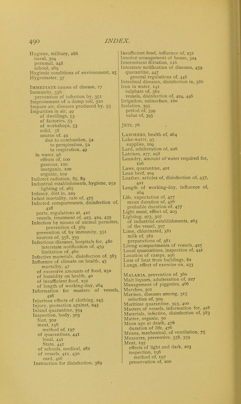 Hygiene, military, 286 naval, 304 personal, 248 school, 269 Hygienic conditions of environment, 25 Hygrometer, 37 Immediate causes of disease, 17 Immunity, 336 prevention of infection by, 351 Improvement of a damp soil, 320 Impure air, diseases produced by, 55 Impurities in air, 49 of dwellings, 53 of factories, 53 of workshops, 53 solid, 58 source of, 49 due to combustion, 52 to perspiration, 52 to respiration, 49 in water, 96 effects of, 100 gaseous, 100 inorganic, 100 organic, 102 Indirect radiation, 85, 89 Industrial establishments, hygiene, 252 lighting of, 265 Infancy, diet in, 229 Infant mortality, rate of, 475 Infected compartments, disinfection of, 428 ports, regulations at, 421 vessels, treatment of, 423, 424, 439 Infection by means of animal parasites, prevention of, 369 prevention of, by immunity, 351 sources of, 358, 359 Infectious diseases, hospitals for, 480 interstate notification of, 459 limitation of, 460 Infective materials, disinfection of, 383 Influence of climate on health, 45 mortality, 47 of excessive amounts of food, 232 of humidity on health, 40 of insufficient food, 231 of length of working-day, 264 Information for masters of vessels, 428 Injurious effects of clothing, 245 Injury, protection against, 243 Inland quarantine, 394 Inspection, body, 303 foot, 302 meat, 196 method of, 197 of quarantines, 441 local, 441 State, 441 of schools, medical, 281 of vessels, 411, 430 card, 416 • Instruction for disinfection, 389 Insufficient food, influence of, 231 Interior arrangement of house, 324 Intermittent filtration, 116 Interstate notification of diseases, 459 quarantine, 447 general regulations of, 448 Intestinal diseases, disinfection in, 386 Iron in water, 141 sulphate of, 382 vessels, disinfection of, 424, 446 Irrigation, subsurface, 160 Isolation, 395 period of, 399 value of, 395 Jets, 76 Laborers, health of, 264 Lake-wat3r, 95 supplies, 109 Lard, adulteration of, 226 Latrines, 277, 298 Laundry, amount of water required for, 106 Laws, quarantine, 401 Lean beef, 204 Leather, articles of, disinfection of, 437, 421 Length of working-day, influence of, 264 Life, expectation of, 477 mean duration of, 476 probable duration of, 477 Light meat, effect of, 203 Lighting, 273, 307 of industrial estabhshments, 265 of the vessel, 307 Lime, chlorinated, 381 milk of, 382 preparations of, 381 Living compartments of vessels, 425 Local quarantines, inspection of, 441 Location of camps, 296 Loss of heat from buildings, 82 Lungs, effect of exercise on, 233 Malaria, prevention of, 360 Malt liquors, adulteration of, 227 Management of piggeries, 466 Marches, 301 Marines, diseases among, 315 selection of, 309 Maritime quarantine, 393, 400 Masters of vessels, information for, 428 Materials, infective, disinfection of, 383 Matter, organic, 50 Mean age at death, 476 duration of life, 476 Means, mechanical, of ventilation, 75 Measures, preventive, 358, 359 Meat, 19S effects of light and dark, 203 inspection, 196 method of, 197 preservation of, 200