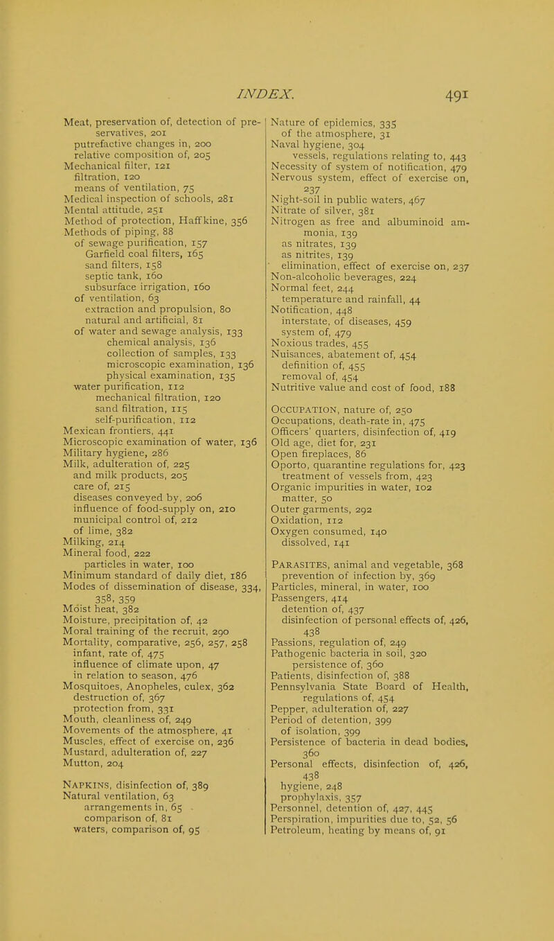 Meat, preservation of, detection of pre- servatives, 201 putrefactive clianges in, 200 relative composition of, 205 Mechanical filter, 121 filtration, 120 means of ventilation, 75 Medical inspection of schools, 281 Mental attitude, 251 Method of protection, Haffkine, 356 Methods of piping, 88 of sewage purification, 157 Garfield coal filters, 165 sand filters, 158 septic tank, 160 subsurface irrigation, 160 of ventilation, 63 extraction and propulsion, 80 natural and artificial, 81 of water and sewage analysis, 133 chemical analysis, 136 collection of samples, 133 microscopic examination, 136 physical examination, 135 water purification, 112 mechanical filtration, 120 sand filtration, 115 self-purification, 112 Mexican frontiers, 441 Microscopic examination of water, 136 Military hygiene, 286 Milk, adulteration of, 225 and milk products, 205 care of, 215 diseases conveyed by, 206 influence of food-supply on, 210 municipal control of, 212 of lime, 382 Milking, 214 Mineral food, 222 particles in water, 100 Minimum standard of daily diet, 186 Modes of dissemination of disease, 334, 358, 359 Moist heat, 382 Moisture, precipitation of, 42 Moral training of the recruit, 290 Mortality, comparative, 256, 257, 258 infant, rate of, 475 influence of climate upon, 47 in relation to season, 476 Mosquitoes, Anopheles, culex, 363 destruction of, 367 protection from, 331 Mouth, cleanliness of, 249 Movements of the atmosphere, 41 Muscles, effect of exercise on, 236 Mustard, adulteration of, 227 Mutton, 204 Napkins, disinfection of, 389 Natural ventilation, 63 arrangements in, 65 comparison of, 81 waters, comparison of, 95 Nature of epidemics, 33S of the atmosphere, 31 Naval hygiene, 304 vessels, regulations relating to, 443 Necessity of systetn of notification, 479 Nervous system, effect of exercise on, 237 Night-soil in public waters, 467 Nitrate of silver, 381 Nitrogen as free and albuminoid am- monia, 139 as nitrates, 139 as nitrites, 139 elimination, effect of exercise on, 237 Non-alcoholic beverages, 224 Normal feet, 244 temperature and rainfall, 44 Notification, 448 interstate, of diseases, 459 system of, 479 Noxious trades, 455 Nuisances, abatement of, 454 definition of, 455 removal of, 454 Nutritive value and cost of food, 188 Occupation, nature of, 250 Occupations, death-rate in, 475 Officers' quarters, disinfection of, 419 Old age, diet for, 231 Open fireplaces, 86 Oporto, quarantine regulations for, 423 treatment of vessels from, 423 Organic impurities in water, 102 matter, 50 Outer garments, 292 Oxidation, 112 Oxygen consumed, 140 dissolved, 141 Parasites, animal and vegetable, 368 prevention of infection by, 369 Particles, mineral, in water, 100 Passengers, 414 detention of, 437 disinfection of personal effects of, 426, 438 Passions, regulation of, 249 Pathogenic bacteria in soil, 320 persistence of, 360 Patients, disinfection of, 388 Pennsylvania State Board of Health, regulations of, 454 Pepper, adulteration of, 227 Period of detention, 399 of isolation, 399 Persistence of bacteria in dead bodies, 360 Personal effects, disinfection of, 426, 438 hygiene, 248 pro]3hylaxis, 357 Personnel, detention of, 427, 445 Perspiration, impurities due to, 52, 56 Petroleum, heating by means of, 91