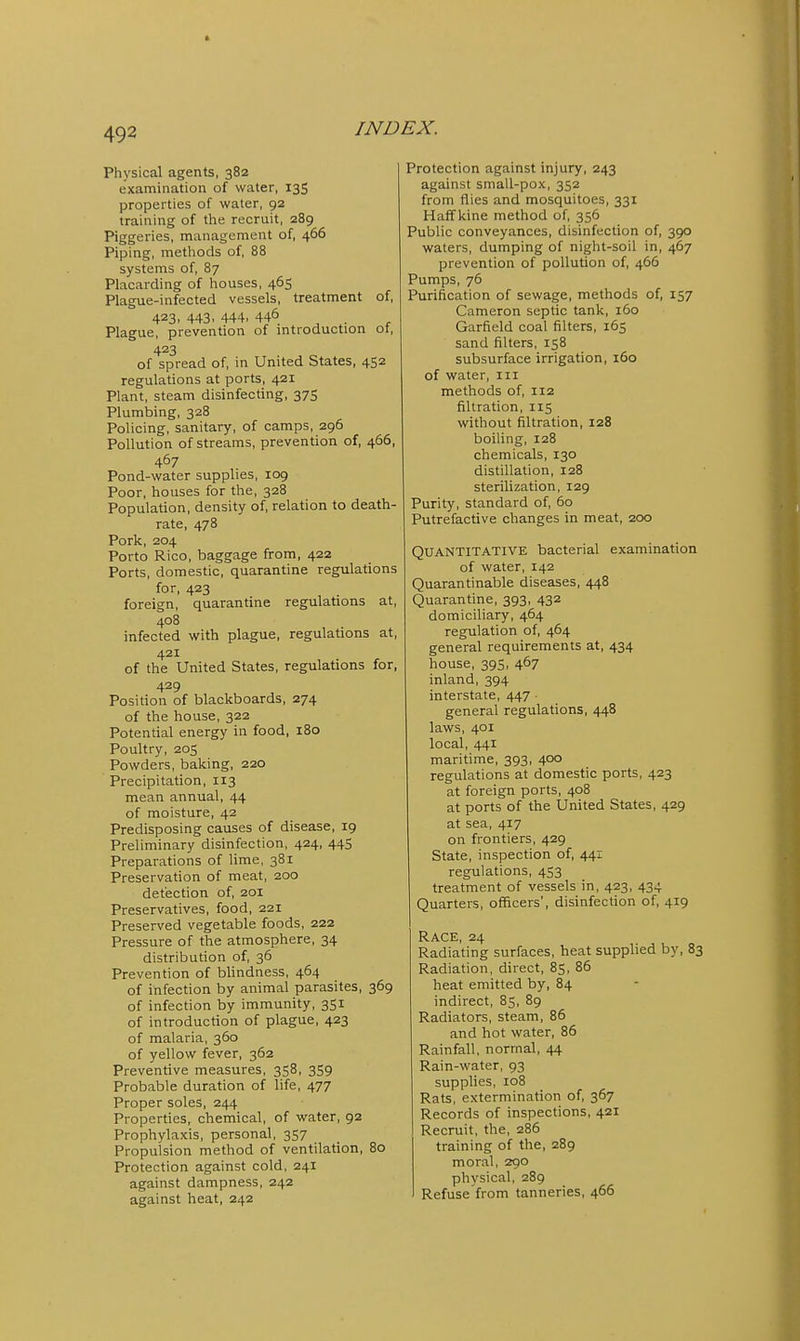 Physical agents, 382 examination of water, 13S properties of water, 92 training of the recruit, 289 Piggeries, management of, 466 Piping, methods of, 88 systems of, 87 Placarding of houses, 465 Plague-infected vessels, treatment of, 423, 443, 444, 446 . Plague, prevention of introduction ot, 423 of spread of, in United States, 452 regulations at ports, 421 Plant, steam disinfecting, 375 Plumbing, 328 Policing, sanitary, of camps, 296 Pollution of streams, prevention of, 466, 467 Pond-water supplies, 109 Poor, houses for the, 328 Population, density of, relation to death- rate, 478 Pork, 204 Porto Rico, baggage from, 422 Ports, domestic, quarantine regulations for, 423 foreign, quarantine regulations at, 408 infected with plague, regulations at, 421 of the United States, regulations for, 429 Position of blackboards, 274 of the house, 322 Potential energy in food, 180 Poultry, 205 Powders, baking, 220 Precipitation, 113 mean annual, 44 of moisture, 42 Predisposing causes of disease, 19 Preliminary disinfection, 424, 44S Preparations of lime, 381 Preservation of meat, 200 detection of, 201 Preservatives, food, 221 Preserved vegetable foods, 222 Pressure of the atmosphere, 34 distribution of, 36 Prevention of bhndness, 464 of infection by animal parasites, 369 of infection by immunity, 351 of introduction of plague, 423 of malaria, 360 of yellow fever, 362 Preventive measures, 358, 359 Probable duration of life, 477 Proper soles, 244 Properties, chemical, of water, 92 Prophylaxis, personal, 357 Propulsion method of ventilation, 80 Protection against cold, 241 against dampness, 242 against heat, 242 Protection against injury, 243 against small-pox, 352 from flies and mosquitoes, 331 Haff kine method of, 356 Public conveyances, disinfection of, 390 waters, dumping of night-soil in, 467 prevention of pollution of, 466 Pumps, 76 Purification of sewage, methods of, 157 Cameron sepdc tank, 160 Garfield coal filters, 165 sand filters, 158 subsurface irrigation, 160 of water, iii methods of, 112 filtration, 115 without filtration, 128 boiling, 128 chemicals, 130 distillation, 128 sterilization, 129 Purity, standard of, 60 Putrefactive changes in meat, 200 Quantitative bacterial examination of water, 142 Quarantinable diseases, 448 Quarantine, 393, 432 domiciliary, 464 regulation of, 464 general requirements at, 434 house, 395, 467 inland, 394 interstate, 447 • general regulations, 448 laws, 401 local, 441 maritime, 393, 400 regulations at domestic ports, 423 at foreign ports, 408 at ports of the United States, 429 at sea, 417 on frontiers, 429 State, inspection of, 441 regulations, 453 treatment of vessels in, 423, 434 Quarters, officers', disinfection of, 419 Race, 24 Radiating surfaces, heat supphed by, 83 Radiation, direct, 85, 86 heat emitted by, 84 indirect, 85, 89 Radiators, steam, 86 and hot water, 86 Rainfall, normal, 44 Rain-water, 93 supplies, 108 Rats, extermination of, 367 Records of inspections, 421 Recruit, the, 286 training of the, 289 moral, 290 physical, 289 Refuse from tanneries, 466