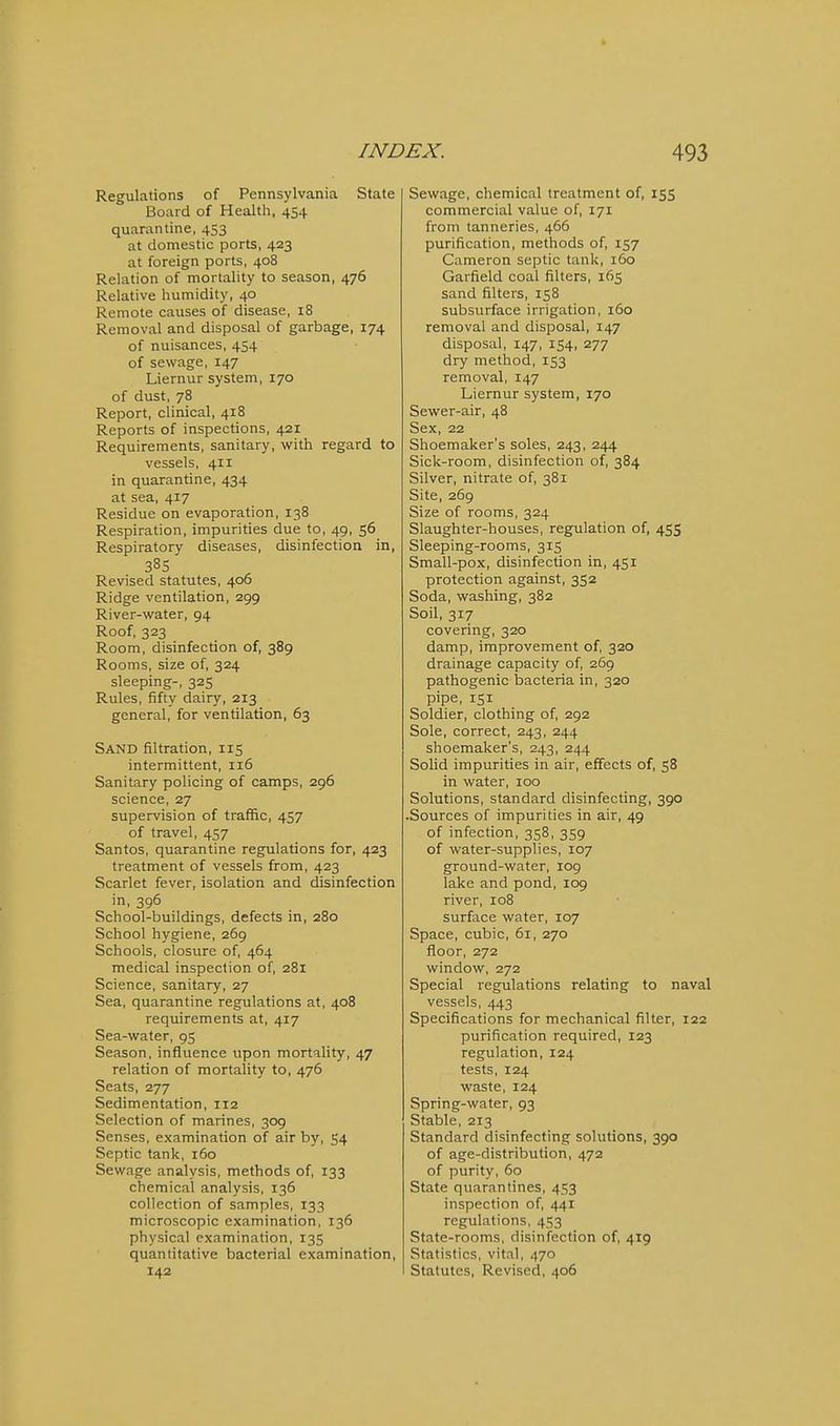 Regulations of Pennsylvania State Board of Health, 454 quarantine, 453 at domestic ports, 423 at foreign ports, 408 Relation of mortality to season, 476 Relative humidity, 40 Remote causes of disease, 18 Removal and disposal of garbage, 174 of nuisances, 454 of sewage, 147 Liernur system, 170 of dust, 78 Report, clinical, 418 Reports of inspections, 421 Requirements, sanitary, with regard to vessels, 411 in quarantine, 434 at sea, 417 Residue on evaporation, 138 Respiration, impurities due to, 49, 56 Respiratory diseases, disinfection in, Revised statutes, 406 Ridge ventilation, 299 River-water, 94 Roof, 323 Room, disinfection of, 389 Rooms, size of, 324 sleeping-, 325 Rules, fifty dairy, 213 general, for ventilation, 63 Sand filtration, 115 intermittent, 116 Sanitary policing of camps, 296 science, 27 supervision of traffic, 457 of travel, 457 Santos, quarantine regulations for, 423 treatment of vessels from, 423 Scarlet fever, isolation and disinfection in, 396 School-buildings, defects in, 280 School hygiene, 269 Schools, closure of, 464 medical inspection of, 281 Science, sanitary, 27 Sea, quarantine regulations at, 408 requirements at, 417 Sea-water, 95 Season, influence upon mortality, 47 relation of mortality to, 476 Seats, 277 Sedimentation, 112 Selection of marines, 309 Senses, examination of air by, 54 Septic tank, 160 Sewage analysis, methods of, 133 chemical analysis, 136 collection of samples, 133 microscopic examination, 136 physical examination, 135 quantitative bacterial examination, 142 Sewage, chemical treatment of, 155 commercial value of, 171 from tanneries, 466 purification, methods of, 157 Cameron septic tank, 160 Garfield coal filters, 165 sand filters, 158 subsurface irrigation, 160 removal and disposal, 147 disposal, 147, 154, 277 dry method, 153 removal, 147 Liernur system, 170 Sewer-air, 48 Sex, 22 Shoemaker's soles, 243, 244 Sick-room, disinfection of, 384 Silver, nitrate of, 381 Site, 269 Size of rooms, 324 Slaughter-houses, regulation of, 455 Sleeping-rooms, 315 Small-pox, disinfection in, 451 protection against, 352 Soda, washing, 382 Soil, 317 covering, 320 damp, improvement of, 320 drainage capacity of, 269 pathogenic bacteria in, 320 pipe, 151 Soldier, clothing of, 292 Sole, correct, 243, 244 shoemaker's, 243, 244 Solid impurities in air, effects of, 58 in water, 100 Solutions, standard disinfecting, 390 .Sources of impurities in air, 49 of infection, 358, 359 of water-supplies, 107 ground-water, 109 lake and pond, 109 river, 108 surface water, 107 Space, cubic, 61, 270 floor, 272 window, 272 Special regulations relating to naval vessels, 443 Specifications for mechanical filter, 122 purification required, 123 regulation, 124 tests, 124 waste, 124 Spring-water, 93 Stable, 213 Standard disinfecting solutions, 390 of age-distribution, 472 of purity, 60 State quarantines, 453 inspection of, 441 regulations, 453 State-rooms, disinfection of, 419 Statistics, vital, 470 Statutes, Revised, 406