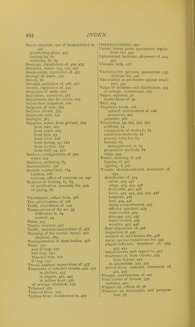 Steam chamber, use of formaldehyd in, 426 disinfecting plant, 375 heating by, 87 radiators, 86, 89 Steerage, disinfection of, 419, 435 Sterilizer, water, 129, 130, 297 Stock-yards, regulation of, 455 Storage of water, iii Stoves, 86 Streams, pollution of, 466, 467 Streets, regulation of, 455 Structure of walls, 270 Sublimate, corrosive, 381 Subsistence diet for adults, 229 Subsurface irrigation, 160 Sulphate of iron, 382 Sulphur dioxid, 379 Sulphuric acid, 141 Sunhght, 383 Supplies, water, from ground, 109 from lake, 109 from pond, 109 from rain, 93 from river, 108 from spring, 93, 110 from surface, 107 from well, 94, 110 Surface, configuration of, 320 water, 107 Surfaces, radiating, 83 Susceptibility, 336 System, contact-bed, T64 Liernur, 166 nervous, effect of exercise on, 237 Systems of heating, 85, 89 of notification, necessity for, 479 of piping, 87 Tanneries, refuse from, 466 Tea, adulteration of, 226 Teeth, cleanliness of, 249 Temperature of the air, 33 difference in, 64 normal, 44 Tents, 295 Trades, noxious, 455 Traffic, sanitary supervision of, 457 Training of the recruit, moral, 290 physical, 289 Transportation of dead bodies, 458 Traps, 150 anti-D trap, 151 bell trap, 150 Mason's trap, 151 S-*rap, 150 Travel, sanitary supervision of, 4S7 Treatment of infected vessels, 423, 439 in cholera, 43S in plague, 423, 443 in yellow fever, 439 of sewage, chemical, 155 Trikresol, 381 Typhoid fever, 102 Typhus fever, disinfection in, 452 Underclothing, 292 United States ports, quarantine regula- tions for, 429 Upholstered furniture, shipment of, 414, 437 Utensils, milk, 216 Vaccinated persons, quarantine reg- ulations for, 416 Vaccination as protective against small- pox, 352 Value of isolation and disinfection, 395 of sewage, commercial, 171 Vapor, aqueous, 50 elastic force of, 39 Veal, 204 Vegetable foods, 218 canned, adulteration of, 226 preserved, 221 parasites, 368 Ventilation, 59, 275, 305, 327 artificial, 74 comparison of methods, 81 extraction-methods, 81 general rules for, 63 natural, 63 arrangements in, 65 propulsion methods, 81 ridge, 299 Vessel, cleaning of, 307 heating of, 307 lighting of, 307 Vessels, cholera-infected, treatment of, 434 disinfection of, 419 cabin, 419, 437 cargo, 419, 424, 438 forecastle, 419, 436 holds, 419, 424, 425, 435, 446 hospitals, 428 iron, 424, 446 living compartments, 425 officers' quarters, 419 state-rooms, 419 steerage, 419, 435 water-closets, 429 wooden, 425, 446 final disposition of, 427 inspection of, 423 masters of, information for, 428 naval, special regulations for, 443 plague-infected, treatment of, 423, 443. 444 requirements with regard to, 411 treatment of, from Oporto, 423 from Santos, 423 in quarantine, 423, 434 yellow-fever infected, treatment of, 419. 439 Vinegar, adulteration of, 227 Vital causes of disease, 332 statistics, 470 Vitiated air, effects of, 58 Vitiation by respiration and perspira- tion, 56