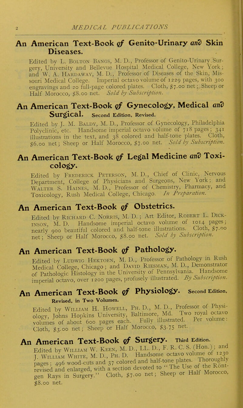 An American Text-Book Genito-Urinary and Skin Diseases. Edited by L. Bolton Bangs, M. D., Professor of Genito-Urinary Sur- gery, University and Bellevue Hospital Medical College, New York; and W. A. Hardaway, M. D., Professor of Diseases of the Skin, Mis- souri Medical College. Imperial octavo volume of 1229 pages, with 300 engravings and 20 full-page colored plates. Cloth, $7.00 net j. Sheep or Half Morocco, $8.00 net. Sold by Subscription. An American Text-Book Gynecology, Medical and Surgical. Second Edition, Revised. Edited by J. M. Baldy, M. D., Professor of Gynecology, Philadelphia Polyclinic, etc. Handsome imperial octavo volume of 718 pages; 341 illustrations in the text, and 38 colored and half-tone plates. Cloth, ^6.00 net; Sheep or Half Morocco, $7.00 net. Sold by Subscription. An American Text-Book cf Legal Medicine an'd Toxi- cology. Edited by Frederick Peterson, M. D., Chief of Clinic, Nervous Department, College of Physicians and Surgeons, New York; and Walter S. Haines, M. D., Professor of Chemistry, Pharmacy, and Toxicology, Rush Medical College, Chicago. In Preparation. An American Text-Book cf Obstetrics. Edited by Richard C. Norris, M. D. ; Art Editor, Robert L. Dick- inson, M. D. Handsome imperial octavo volume of 1014 pages; nearly 900 beautiful colored and half-tone illustrations. Cloth, $7.00 net; Sheep or Half Morocco, $8.00 net. Sold by Subscriptioti. An American Text-Book qf Pathology. Edited by Ludwig Hektoen, M. D., Professor of Pathology in Rush Medical College, Chicago; and David Riesman, M. D., Dernonstrator of Pathologic Histology in the University of Pennsylvania. Handsome imperial octavo, over 1200 pages, profusely illustrated. By Subscription. An American Text-Book qf Physiology, second Edition. Revised, in Two Volumes. Edited by William H. Howell, Ph.D., M. D Professor of Physi- ology, Johns Hopkins University, Baltimore, Md. Two royal octavo volumes of about 600 pages each. Fully illustrated. Per volume: Cloth, ^3.00 net; Sheep or Half Morocco, $3-75 i^et. An American Text-Book of Surgery. Third Edition. Edited by William W. Keen, M. D., LL. D., F. R. C. S- (HonO ; and J. William White, M. D., Ph. D. Handsome o^^avo volume of 1230 mges ; 496 wood-cuts and 37 colored and half-tone plates. Thoroughly Revised enlarged, with a section devoted to Ihe Use of the Ront- gen Rays in Surgery. Cloth, $1.00 net; Sheep or Half Morocco, SS.oo net.