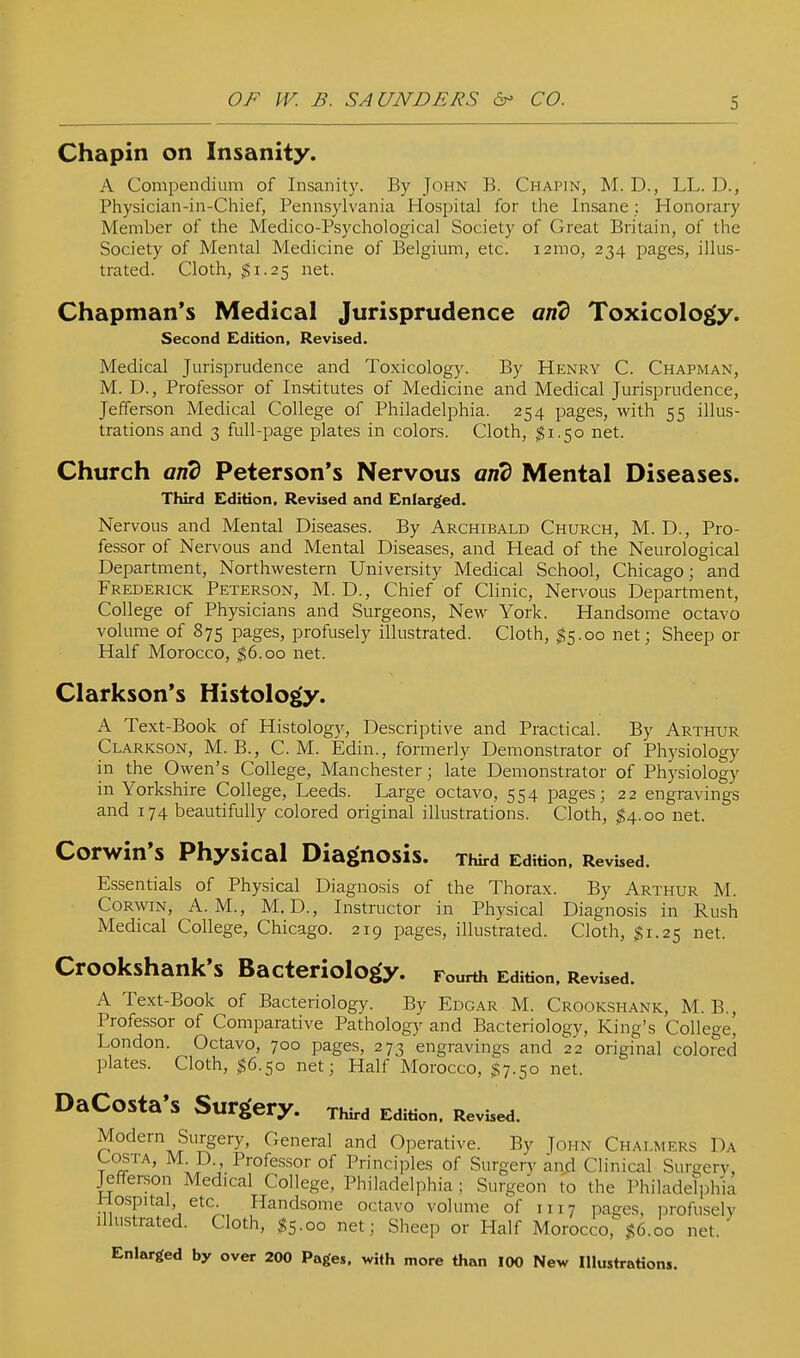 Chapin on Insanity. A Compendium of Insanity. By John B. Chapin, M. D., LL. D., Physician-in-Chief, Pennsylvania Hospital for the Insane; Honorary Member of the Medico-Psychological Society of Great Britain, of the Society of Mental Medicine of Belgium, etc. i2mo, 234 pages, illus- trated. Cloth, $1.25 net. Chapman's Medical Jurisprudence Toxicology. Second Edition, Revised. Medical Jurisprudence and Toxicology. By Henry C. Chapman, M. D., Professor of Ins'titutes of Medicine and Medical Jurisprudence, Jefferson Medical College of Philadelphia. 254 pages, with 55 illus- trations and 3 full-page plates in colors. Cloth, $1.50 net. Church ajid Peterson's Nervous an^ Mental Diseases. Third Edition, Revised and Enleirged. Nervous and Mental Diseases. By Archibald Church, M. D., Pro- fessor of Nervous and Mental Diseases, and Head of the Neurological Department, Northwestern University Medical School, Chicago; and Frederick Peterson, M. D. , Chief of Clinic, Nervous Department, College of Physicians and Surgeons, New York. Handsome octavo volume of 875 pages, profusely illustrated. Cloth, ^5.00 net; Sheep or Half Morocco, ^6.00 net. Clarkson's Histology. A Text-Book of Histology, Descriptive and Practical. By Arthur Clarkson, M. B., cm. Edin., formerly Demonstrator of Physiology in the Owen's College, Manchester; late Demonstrator of Physiology in Yorkshire College, Leeds. Large octavo, 554 pages; 22 engravings and 174 beautifully colored original illustrations. Cloth, $4.00 net. Corwin's Physical Diagnosis. Third Edition, Revised. Essentials of Physical Diagnosis of the Thorax. By Arthur M. Corwin, A.m., M. D., Instructor in Physical Diagnosis in Rush Medical College, Chicago. 219 pages, illustrated. Cloth, $1.25 net. CrOOkshank'S Bacteriology. Fourth Edition, Revised. A Text-Book of Bacteriology. By Edgar M. Crookshank, M. B., Professor of Comparative Pathology and Bacteriology, King's College' London. Octavo, 700 pages, 273 engravings and 22 original colored plates. Cloth, $6.50 net; Half Morocco, $7.50 net. DaCosta'S Surgery. Third Edition, Revised. Modern Surgery, General and Operative. By John Chalmers Da COSTA, M D., Professor of Principles of Surgery and Clinical Surgery, Jefferson Medical College, Philadelphia ; Surgeon to the Philadelphia Hospital etc. Handsome octavo volume of 1117 pages, profusely illustrated. Cloth, ^5.00 net; Sheep or Half Morocco,%6.00 net. Enlarged by over 200 Pages, with more than 100 New Illustrations.