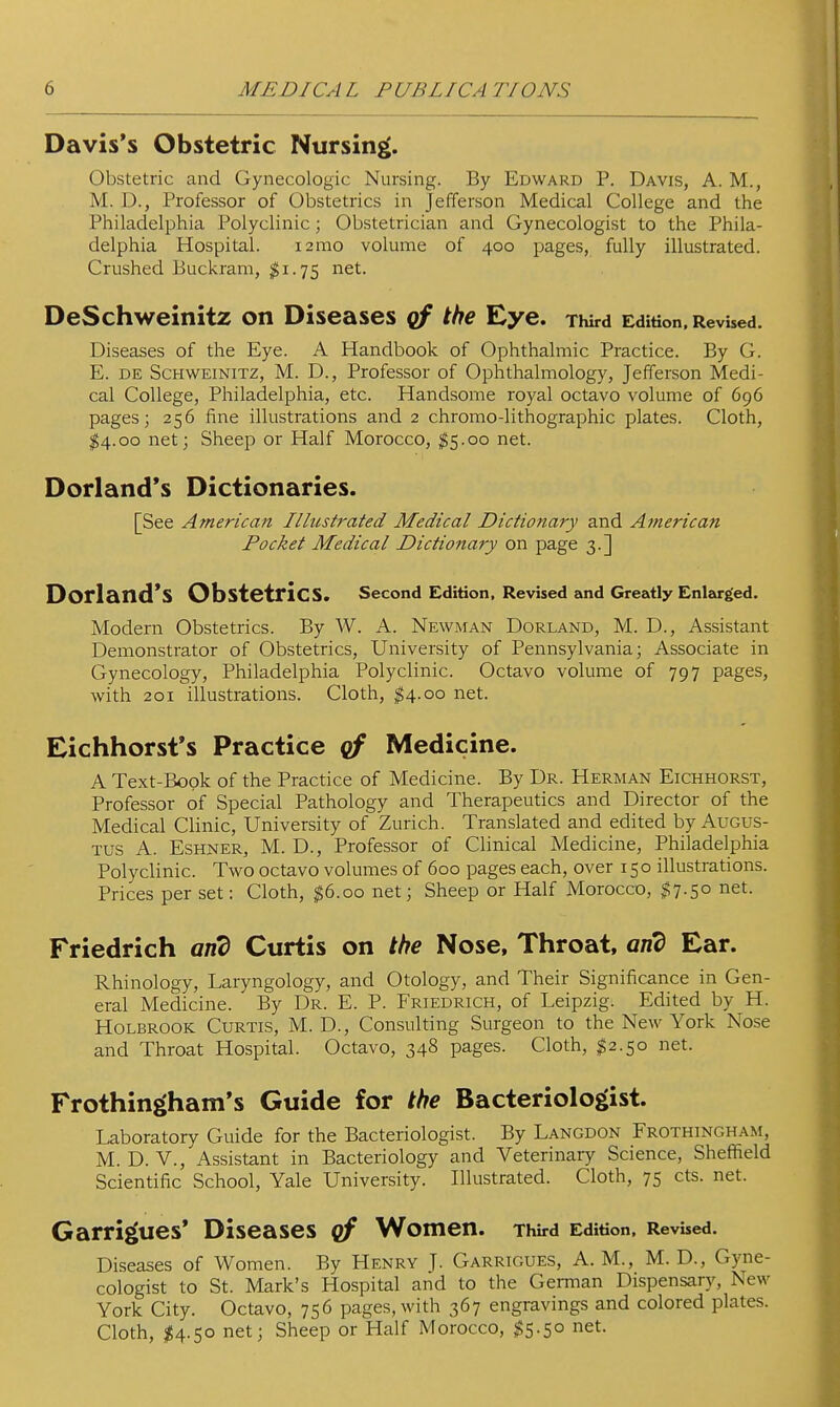 Davis's Obstetric Nursing. Obstetric and Gynecologic Nursing. By Edward P. Davis, A. M., M. D., Professor of Obstetrics in Jefferson Medical College and the Philadelphia Polyclinic; Obstetrician and Gynecologist to the Phila- delphia Hospital. lamo volume of 400 pages, fully illustrated. Crushed Buckram, net. DeSchweinitz on Diseases qf the Eye. Third Edition, Revised. Diseases of the Eye. A Handbook of Ophthalmic Practice. By G. E. DE ScHWEiNiTZ, M. D., Profcssor of Ophthalmology, Jefferson Medi- cal College, Philadelphia, etc. Handsome royal octavo volume of 696 pages; 256 fine illustrations and 2 chromo-lithographic plates. Cloth, $4.00 net; Sheep or Half Morocco, $5.00 net. Dorland*s Dictionaries. [See American Illustrated Medical Dictionary and Atnerican Pocket Medical Dictionary on page 3.] Dorland*S Obstetrics. second Edition, Revised and Greatly Enlarged. Modern Obstetrics. By W. A. Newman Dorland, M. D., Assistant Demonstrator of Obstetrics, University of Pennsylvania; Associate in Gynecology, Philadelphia Polyclinic. Octavo volume of 797 pages, with 201 illustrations. Cloth, ^4.00 net. Eichhorst's Practice qf Medicine. A Text-Book of the Practice of Medicine. By Dr. Herman Eichhorst, Professor of Special Pathology and Therapeutics and Director of the Medical Clinic, University of Zurich. Translated and edited by Augus- tus A. EsHNER, M. D., Professor of Clinical Medicine, Philadelphia Polyclinic. Two octavo volumes of 600 pages each, over 150 illustrations. Prices per set: Cloth, ^6.00 net; Sheep or Half Morocco, ^7.50 net. Friedrich and Curtis on the Nose, Throat, and Ear. Rhinology, Laryngology, and Otology, and Their Significance in Gen- eral Medicine. By Dr. E. P. Friedrich, of Leipzig. Edited by H. HoLBROOK Curtis, M. D., Consulting Surgeon to the New York Nose and Throat Hospital. Octavo, 348 pages. Cloth, $2.50 net. Frothingham's Guide for the Bacteriologist. Laboratory Guide for the Bacteriologist. By Langdon Frothingham, M. D. v., Assistant in Bacteriology and Veterinary Science, Sheffield Scientific School, Yale University. Illustrated. Cloth, 75 cts. net. Garrigues' Diseases of Women. Third Edition, Revised. Diseases of Women. By Henry J. Garrigues, A. M., M. D., Gyne- cologist to St. Mark's Hospital and to the German Dispensary, New York City. Octavo, 756 pages, with 367 engravings and colored plates. Cloth, $4.50 net; Sheep or Half Morocco, ^5.50 net.