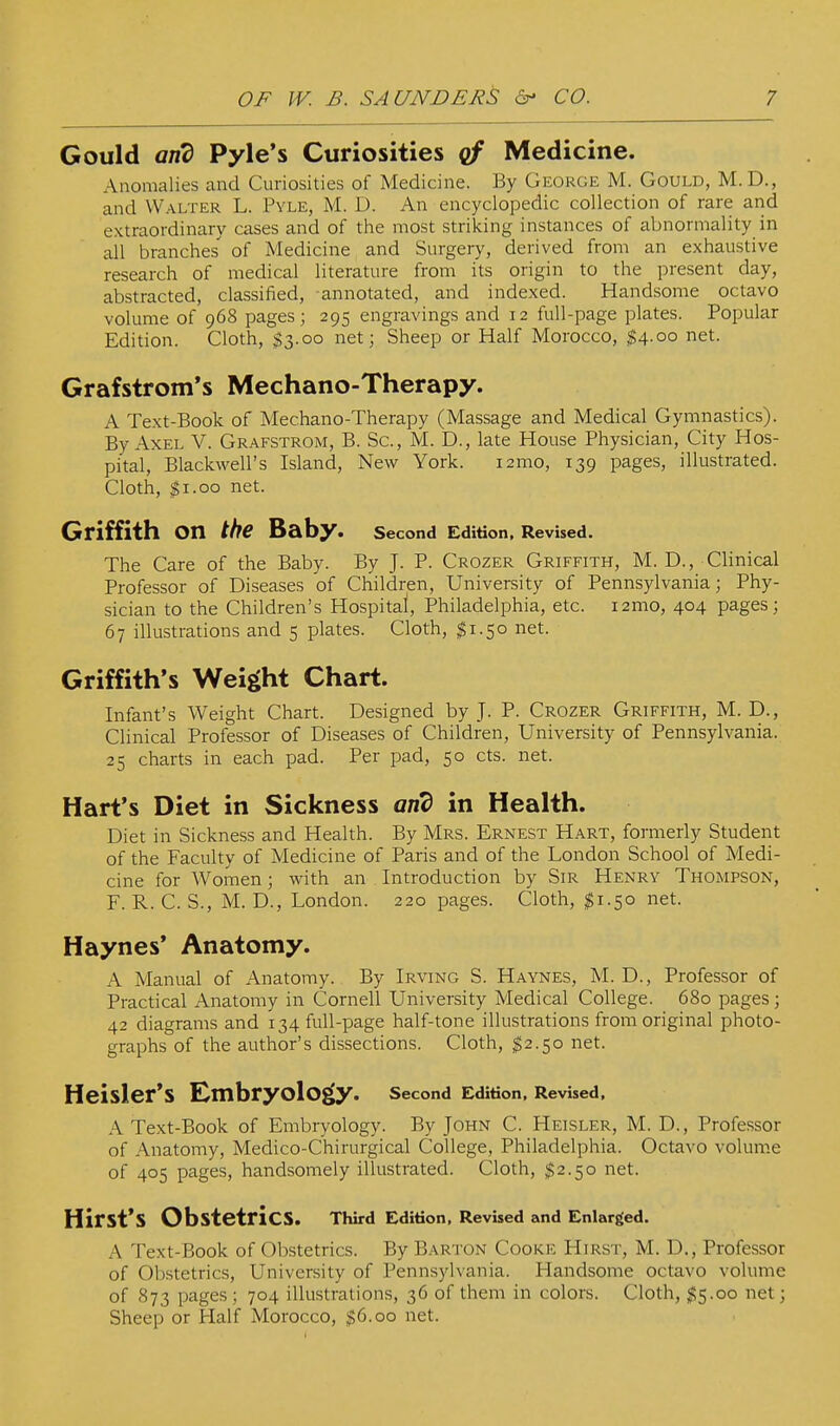 Gould and Pyle's Curiosities qf Medicine. Anomalies and Curiosities of Medicine. By George M. Gould, M. D., and Walter L. Pyle, M. D. An encyclopedic collection of rare and extraordinary cases and of the most striking instances of abnormality in all branches of Medicine and Surgery, derived from an exhaustive research of medical literature from its origin to the present day, abstracted, classified, annotated, and indexed. Handsome octavo volume of 968 pages ; 295 engravings and 12 full-page plates. Popular Edition. Cloth, $3.00 net; Sheep or Half Morocco, $4.00 net. Grafstrom's Mechano-Therapy. A Text-Book of Mechano-Therapy (Massage and Medical Gymnastics). By Axel V. Gr.'^fstrom, B. Sc., M. D., late House Physician, City Hos- pital, Blackwell's Island, New York. i2mo, 139 pages, illustrated. Cloth, $1.00 net. Griffith on the Baby. Second Edition, Revised. The Care of the Baby. By J. P. Crozer Griffith, M. D., Clinical Professor of Diseases of Children, University of Pennsylvania; Phy- sician to the Children's Hospital, Philadelphia, etc. i2mo, 404 pages; 67 illustrations and 5 plates. Cloth, $1.50 net. Griffith's Weight Chart. Infant's Weight Chart. Designed by J. P. Crozer Griffith, M. D., Clinical Professor of Diseases of Children, University of Pennsylvania. 25 charts in each pad. Per pad, 50 cts. net. Hart's Diet in Sickness and in Health. Diet in Sickness and Health. By Mrs. Ernest Hart, formerly Student of the Faculty of Medicine of Paris and of the London School of Medi- cine for Women; with an Introduction by Sir Henry Thompson, F. R. C. S., M. D., London. 220 pages. Cloth, $1.50 net. Haynes' Anatomy. A Manual of Anatomy. By Irving S. Haynes, M. D., Professor of Practical Anatomy in Cornell University Medical College. 680 pages ; 42 diagrams and 134 full-page half-tone illustrations from original photo- graphs of the author's dissections. Cloth, ^2.50 net. Heisler'S Embryology. second Edition. Revised. A Text-Book of Embryology. By John C. Heisler, M. D., Professor of Anatomy, Medico-Chirurgical College, Philadelphia. Octavo volume of 405 pages, handsomely illustrated. Cloth, $2.50 net. Hirst's Obstetrics. Third Edition, Revised and Enlarged. A Text-Book of Obstetrics. By Barton Cooke Hirst, M. D., Professor of Obstetrics, University of Pennsylvania. Handsome octavo volume of 873 pages ; 704 illustrations, 36 of them in colors. Cloth, $'^.00 net; Sheep or Half Morocco, $6.00 net.