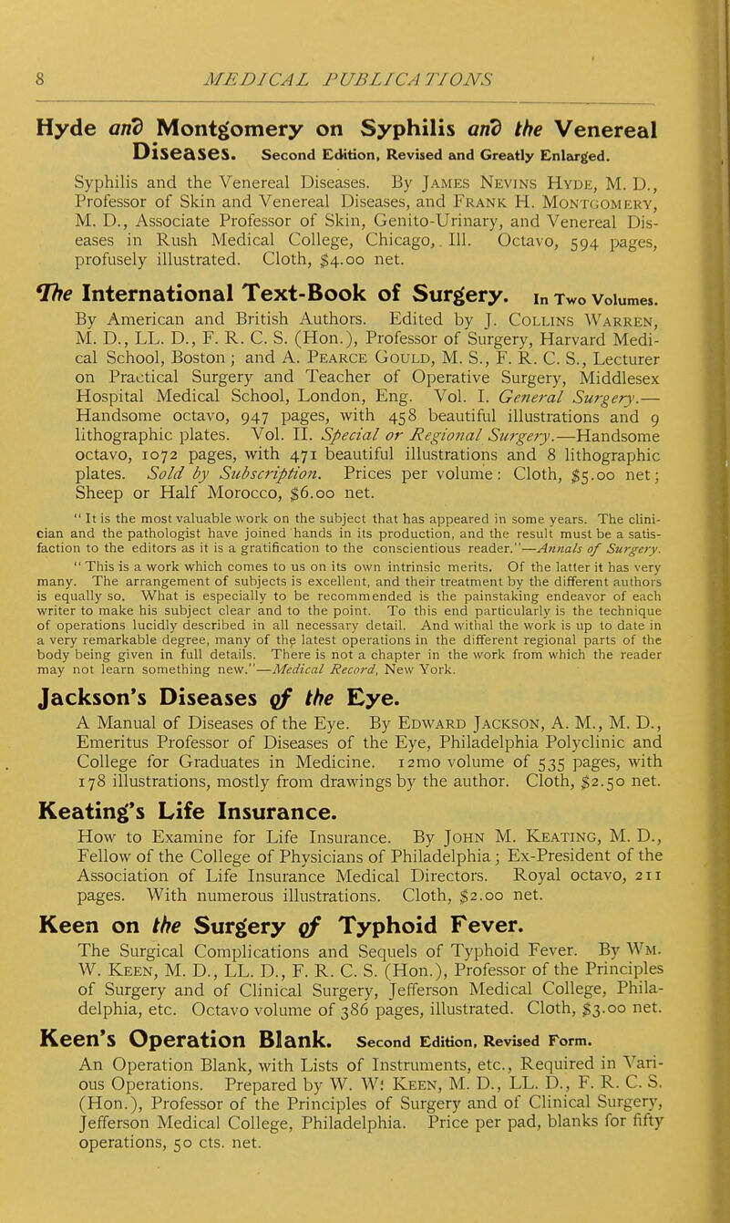 Hyde and Montgomery on Syphilis and the Venereal Diseases. Second Edition, Revised and Greatly Enlarged. Syphilis and the Venereal Diseases. By James Nevins Hyde, M. D., Professor of Skin and Venereal Diseases, and Frank H. Montgomery, M. D., Associate Professor of Skin, Genito-Urinary, and Venereal Dis- eases in Rush Medical College, Chicago,. 111. Octavo, 594 pages, profusely illustrated. Cloth, $4.00 net. International Text-Book of Surgery, in Two volumes. By American and British Authors. Edited by J. Collin.s AVarren, M. D., LL. D., F. R. C. S. (Hon.), Professor of Surgery, Harvard Medi- cal School, Boston ; and A. Pearce Gould, M. S., F. R. C. S., Lecturer on Practical Surgery and Teacher of Operative Surgery, Middlesex Hospital Medical School, London, Eng. Vol. I. General Surgery.— Handsome octavo, 947 pages, with 458 beautiful illustrations and 9 lithographic plates. Vol. H. Special or Regional Surgery.—Handsome octavo, 1072 pages, with 471 beautiful illustrations and 8 lithographic plates. Sold by Subscription. Prices per volume: Cloth, $5.00 net; Sheep or Half Morocco, ^6.00 net.  It is the most valuable work on the subject that has appeared in some years. The clini- cian and the pathologist have joined hands in its production, and the result must be a satis- faction to the editors as it is a gratification to the conscientious reader.—A?inals of Surgery.  This is a v^ork which comes to us on its own intrinsic merits. Of the latter it has very many. The arrangement of subjects is excellent, and their treatment by the different authors is equally so. What is especially to be recommended is the painstaking endeavor of each writer to make his subject clear and to the point. To this end particularly is the technique of operations lucidly described in all necessary detail. And witlial the work is up to date in a very remarkable degree, many of thp latest operations in the different regional parts of the body being given in full details. There is not a chapter in the work from which the reader may not learn something new.—A'fedical Record, New York. Jackson's Diseases gf the Eye. A Manual of Diseases of the Eye. By Edward J.\ckson, A. M., M. D., Emeritus Professor of Diseases of the Eye, Philadelphia Polyclinic and College for Graduates in Medicine. i2mo volume of 535 pages, with 178 illustrations, mostly from drawings by the author. Cloth, $2.50 net. Keating's Life Insurance. How to Examine for Life Insurance. By John M. Keating, M. D., Fellow of the College of Physicians of Philadelphia; Ex-President of the Association of Life Insurance Medical Directors. Royal octavo, 211 pages. With numerous illustrations. Cloth, $2.00 net. Keen on the Surgery cf Typhoid Fever. The Surgical Complications and Sequels of Typhoid Fever. By Wm. W. Keen, M. D., LL. D., F. R. C. S. (Hon.), Professor of the Principles of Surgery and of Clinical Surgery, Jefferson Medical College, Phila- delphia, etc. Octavo volume of 386 pages, illustrated. Cloth, $3.00 net. Keen's Operation Blank. Second Edition, Revised Form. An Operation Blank, with Lists of Instruments, etc.. Required in Vari- ous Operations. Prepared by W. W; Keen, M. D., LL. D., F. R. C. S. (Hon.), Professor of the Principles of Surgery and of Clinical Surgery, Jefferson Medical College, Philadelphia. Price per pad, blanks for fifty operations, 50 cts. net.