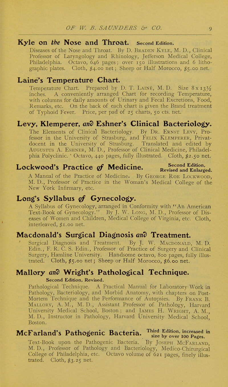 Kyle on the Nose and Throat. Second Edition. Diseases of the Nose and Throat. By D. Braden Kyle, M. D., Clinical Professor of Laryngology and Rhinology, Jefferson Medical College, Philadelphia. Octavo, 646 pages; over 150 illustrations and 6 litho- graphic plates. Cloth, ^4.00 net j Sheep or Half Morocco, ^5.00 net. Laine's Temperature Chart. Temperature Chart. Prepared by D. T. Laine, M. D. Size 8x13^ inches. A conveniently arranged Chart for recording Temperature, with columns for daily amounts of Urinary and Fecal Excretions, Food, Remarks, etc. On the back of each chart is given the Brand treatment of Typhoid Fever. Price, per pad of 25 charts, 50 cts. net. Levy, Klemperer, and Eshner*s Clinical Bacteriolo^. The Elements of Clinical Bacteriology. By Dr. Ernst Levy, Pro- fessor in the University of Strasburg, and Felix Klemperer, Privat- docent in the University of Strasburg. Translated and edited by Augustus A. Eshner, M. D., Professor of Clinical Medicine, Philadel- phia Polyclinic.  Octavo, 440 pages, fully illustrated. Cloth, ^2.50 net. Lockwood's Practice cf Medicine. Relrd^and^E^ed. A Manual of the Practice of Medicine. By George Roe Lockwood, M. D., Professor of Practice in the Woman's Medical College of the New York Infirmary, etc. Long's Syllabus qf Gynecolog(y. A Syllabus of Gynecology, arranged in Conformity with An American Text-Book of Gynecology. By J. W. Long, M. D., Professor of Dis- eases of Women and Children, Medical College of Virginia, etc. Cloth, interleaved, %\.oo net. Macdonald*s Sur^^ical Diagnosis and Treatment. Surgical Diagnosis and Treatment. By J. W. Macdonald, M. D. Edin., F. R. C. S. Edin., Professor of Practice of Surgery and Clinical Surgery, Hamline University. Handsome octavo, 800 pages, fully illus- trated. Cloth, $5.00 net; Sheep or Half Morocco, ^6.00 net. Mallory and Wright's Pathological Technique. Second Edition, Revised. Pathological Technique. A Practical Manual for Laboratory Work in Pathology, Bacteriology, and Morbid Anatomy, with chapters on Post- Mortem Technique and the Performance of Autopsies. By Frank B. Mallory, A. M., M. D., Assistant Professor of Pathology, Harvard University Medical School, Boston; and James H. Wright, A.M., M. D., Instructor in Pathology, Harvard Univereity Medical School, Boston. McFarland's Pathogenic Bacteria, '^'ifi J^'l^lTr'/^^^^^ Text-Book upon the Pathogenic Bacteria. By Joseph McFarland, M. D., Professor of Pathology and Bacteriology, Medico-Chirurgical College of Philadelphia, etc. Octavo volume of 621 pages, finely illus- trated. Cloth, $3.25 net.
