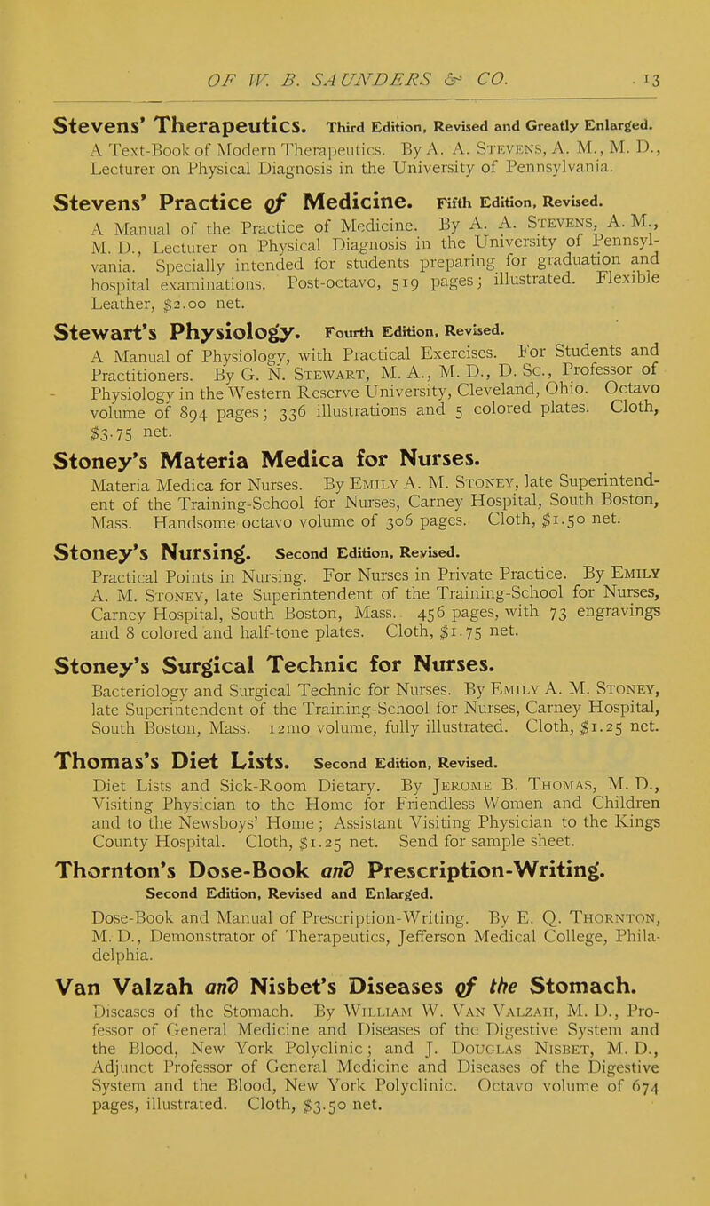 Stevens' Therapeutics. Third Edition, Revised and Greatly Enlarged. A Text-Book of Modern Thera])eutics. By A. A. S'i kvens, A. M., M. D., Lecturer on Physical Diagnosis in the University of Pennsylvania. Stevens* Practice qf Medicine. Fifth Edition, Revbed. A Manual of the Practice of Medicine. By A. A. Stevens, A. M., M. D., Lecturer on Physical Diagnosis in the University of Pennsyl- vania. Specially intended for students preparing for graduation and hospital examinations. Post-octavo, 519 pages; illustrated. Flexible Leather, $2.00 net. Stewart's Physiology. Fourth Edition. Revised. A Manual of Physiology, with Practical Exercises. For Students and Practitioners. By G. N. Stewart, M. A., M. D., D. Sc., Professor of Physiology in the Western Reserve University, Cleveland, Ohio. Octavo volume of 894 pages; 336 illustrations and 5 colored plates. Cloth, ^3.75 net. Stoney's Materia Medica for Nurses. Materia Medica for Nurses. By Emily A. M. Stoney, late Superintend- ent of the Training-School for Nurses, Carney Hospital, South Boston, Mass. Handsome octavo volume of 306 pages. Cloth, ^1.50 net. Stoney's Nursing. second Edition. Revised. Practical Points in Nursing. For Nurses in Private Practice. By Emily A. M. Stoney, late Superintendent of the Training-School for Nurses, Carney Hospital, South Boston, Mass. 456 pages, with 73 engravings and 8 colored and half-tone plates. Cloth, ^1.75 net. Stoney's Surgical Technic for Nurses. Bacteriology and Surgical Technic for Nurses. By Emily A. M. Stoney, late Superintendent of the Training-School for Nurses, Carney Hospital, South Boston, Mass. i2mo volume, fully illustrated. Cloth, ^1.25 net. Thomas's Diet Lists. Second Edition, Revised. Diet Lists and Sick-Room Dietary. By Jerome B. Thomas, M. D., Visiting Physician to the Home for Friendless Women and Children and to the Newsboys' Home; Assistant Visiting Physician to the Kings County Hospital. Cloth, $1.25 net. Send for sample sheet. Thornton's Dose-Book and Prescription-Writing. Second Edition, Revised and Enletrged. Dose-Book and Manual of Prescription-Writing. By E. Q. Thornton, M. D., Demonstrator of Therapeutics, Jefferson Medical College, Phila- delphia. Van Valzah and Nisbet's Diseases qf the Stomach. Diseases of the Stomach. By William W. Van Valzah, M. D., Pro- fessor of General Medicine and Diseases of the Digestive System and the Blood, New York Polyclinic; and J. Douglas Nisbet, M. D., Adjunct Professor of General Medicine and Diseases of the Digestive System and the Blood, New York Polyclinic. Octavo volume of 674 pages, illustrated. Cloth, $3.50 net.