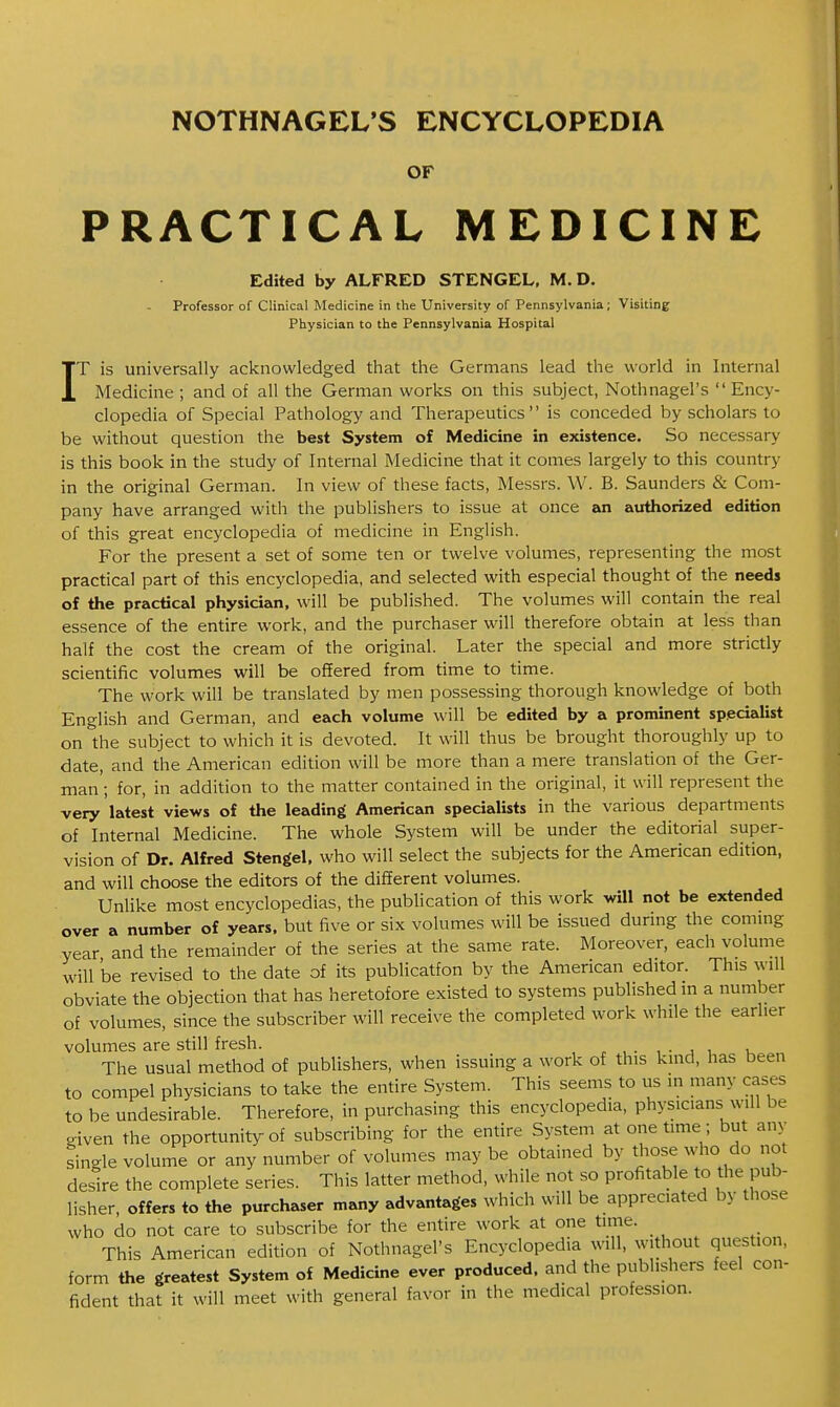 I OF PRACTICAL MEDICINE Edited by ALFRED STENGEL, M. D. T is universally acknowledged that the Germans lead the world in Internal Medicine ; and of all the German works on this subject, Nothnagel's  Ency- clopedia of Special Pathology and Therapeutics is conceded by scholars to be without question the best System of Medicine in existence. So necessary is this book in the study of Internal Medicine that it conies largely to this country in the original German. In view of these facts, Messrs. W. B. Saunders & Com- pany have arranged with the publishers to issue at once an authorized edition of this great encyclopedia of medicine in English. For the present a set of some ten or twelve volumes, representing the most practical part of this encyclopedia, and selected with especial thought of the needs of the practical physician, will be published. The volumes will contain the real essence of the entire work, and the purchaser will therefore obtain at less than half the cost the cream of the original. Later the special and more strictly scientific volumes will be offered from time to time. The work will be translated by men possessing thorough knowledge of both English and German, and each volume will be edited by a prominent specialist on the subject to which it is devoted. It will thus be brought thoroughly up to date, and the American edition will be more than a mere translation of the Ger- man ; for, in addition to the matter contained in the original, it will represent the very latest views of the leading American specialists in the various departments of Internal Medicine. The whole System will be under the editorial super- vision of Dr. Alfred Stengel, who will select the subjects for the American edition, and will choose the editors of the different volumes. Unlike most encyclopedias, the publication of this work will not be extended over a number of years, but five or six volumes will be issued during the commg year and the remainder of the series at the same rate. Moreover, each volume will be revised to the date of its publicatfon by the American editor. This will obviate the objection that has heretofore existed to systems published in a number of volumes, since the subscriber will receive the completed work while the earlier volumes are still fresh. n t. , • j u k The usual method of publishers, when issuing a work of this kind, has been to compel physicians to take the entire System. This seems to us in many cases to be undesirable. Therefore, in purchasing this encyclopedia, physicians will be given the opportunity of subscribing for the entire System at onetime; but any single volume or any number of volumes may be obtained by those who do not desire the complete series. This latter method, while not so profitable to the pub- lisher, offers to the purchaser many advantages which will be appreciated by those who do not care to subscribe for the entire work at one time. This American edition of Nothnagel's Encyclopedia will, without question, form the greatest System of Medicine ever produced, and the publishers feel con- fident that it will meet with general favor in the medical profession.