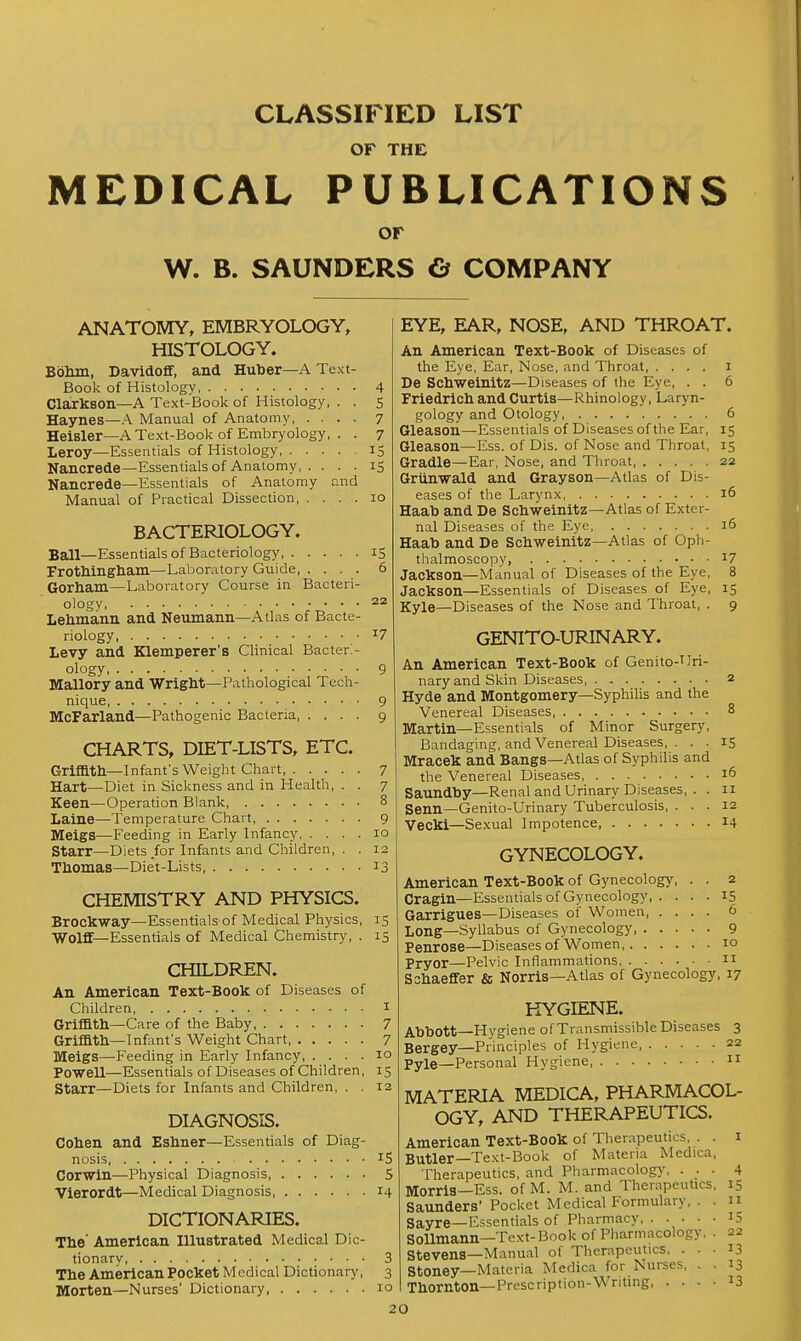 CLASSIFIED LIST OF THE MEDICAL PUBLICATIONS or W. B. SAUNDERS G COMPANY ANATOMY, EMBRYOLOGY, HISTOLOGY. Bbhin, Davidoff, and Huber—A Text Book of Histology Clarkson—A Text-Book of Histology, Haynes—A Manual of Anatomy, . . Heisler—A Text-Book of Embryology Leroy—Essentials of Histology, . . . Nancrede—Essentials of Anatomy, . . Nancrede—Essentials of Anatomy Manual of Practical Dissection, . . nd 4 5 7 7 15 IS BACTERIOLOGY. Ball—Essentials of Bacteriology iS Frothingliam—Laboratory Guide 6 Gorham—Laboratory Course in Bacteri- ology 22 Lehmann and Neumann—Atlas of Bacte- riology, 17 Levy and Klemperer's Clinical Bacteri- ology, 9 Mallory and Wright—Pathological Tech- nique 9 McFarland—Pathogenic Bacteria 9 CHARTS, DIET-LISTS, ETC. Grifflth—Infant's Weight Chart, 7 Hart—Diet in Sickness and in Health, . . 7 Keen—Operation Blank 8 Laine—Temperature Chart, 9 Meigs—Feeding in Early Infancy 10 Starr—Diets/or Infants and Children, . . 12 Thomas—Diet-Lists 13 CHEMISTRY AND PHYSICS. Brockway—Essentials of Medical Physics, 15 Wolff—Essentials of Medical Chemistry, . 15 CHILDREN. An American Text-Book of Diseases of Children i Griffith—Care of the Baby, 7 Griffith-Infant's Weight Chart, 7 Meigs—Feeding in Early Infancy 10 Powell—Essentials of Diseases of Children, 15 Starr—Diets for Infants and Children, . . 12 DIAGNOSIS. Cohen and Eshner—Essentials of Diag- nosis IS Corwin—Physical Diagnosis 5 Vierordt—Medical Diagnosis 14 DICTIONARIES. The' American Illustrated Medical Dic- tionary 3 The American Pocket Medical Dictionary, 3 Morten—Nurses' Dictionary, 10 EYE, EAR, NOSE, AND THROAT. An American Text-Book of Diseases of the Eye, Ear, Nose, and Throat i De Schweinitz—Diseases of the Eye, . . 6 Friedrich and Curtis—Rhinology, Laryn- gology and Otology, 6 Gleason—Essentials of Diseases of the Ear, 15 Gleason—Ess. of Dis. of Nose and Throat, 15 Gradle—Ear, Nose, and Throat, 22 Grtinwald and Grayson—Atlas of Dis- eases of the Larynx 16 Haato and De Schweinitz—Atlas of Exter- nal Diseases of the Eye 16 Haab and De Schweinitz—Atlas of Oph- thalmoscopy, Jackson—Manual of Diseases of the Eye, Jackson—Essentials of Diseases of Eye, Kyle—Diseases of the Nose and Throat, . GENITO-URINARY. An American Text-Book of Genito-TJri- nary and Skin Diseases 2 Hyde and Montgomery—Syphilis and the Venereal Diseases 8 Martin—Essentials of Minor Surgery, Bandaging, and Venereal Diseases, . . . IS Mracek and Bangs—Atlas of Syphilis and the Venereal Diseases 16 Saundhy—Renal and Urinary Diseases, . . 11 Senn—Genito-Urinary Tuberculosis, ... 12 Vecki—Sexual Impotence 14 17 8 15 9 GYNECOLOGY. American Text-Book of Gynecology, . . 2 Cragin—Essentials of Gynecology 15 Garrigues—Diseases of Women 6 Long—Syllabus of Gynecology 9 Penrose—Diseases of Women 10 Pryor—Pelvic Inflammations n Sshaeflfer & Norris—Atlas of Gynecology, 17 HYGIENE. Abbott—Hygiene of Transmissible Diseases 3 Bergey—Principles of Hygiene 22 Pyle—Personal Hygiene 11 MATERIA MEDICA, PHARMACOL- OGY, AND THERAPEUTICS. American Text-Book of Therapeutics, . . i Butler—Text-Book of Materia Medica, Therapeutics, and Pharmacolog}', . . . Morris—Ess. of M. M. and Therapeutics Saunders' Pocket Medical Formulary, . Sayre—Essendals of Pharmacy, . . . . Sollmann—Text- Book of Pharmacology, Stevens—Manual of Therapeutics. . . Stoney—Materia Medica for Nurses, . Thornton—Prescription-Wnting, . . • 4 IS II 15 22 13 13 13