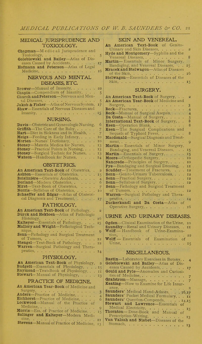 MEDICAL JURISPRUDENCE AND TOXICOLOGY. Ohapman—Medical Jurisprudence and Toxicology 5 Golebiewskl and Bailey—Atlas of Dis- eases Caused by Accidents 17 Hofmann and Peterson—Atlas, of Legal Medicine 16 NERVOUS AND MENTAL DISEASES, ETC. Brower—Manual of Insanity 22 Cnapin—Compendium of Insanity, ... 5 Church andPeterson—Nervous and Men- tal Diseases S Jakob & Fisher—Atlas of Nervous System, 17 Shaw—Essentials of Nervous Diseases and Insanity, 15 NURSING. Davis—Obstetric and Gvnecologic Nursing, 6 Griffith—The Care of the Baby 7 Hart—Diet in Sickness and in Health, . . 7 Heigs—Feeding in Early Infancy 10 Iflorten—Nurses' Dictionary 10 Stoney—Materia Medica for Nurses, . . 13 Stoney—Practical Points in Nursing, ... 13 Stoney—Surgical Technic for Nurses, . . 13 Watson—Handbook for Nurses, .... 14 OBSTETRICS. An American Text-Book of Obstetrics, . 2 Ashton—Essentials of Obstetrics 15 Boislinl6re—Obstetric Accidents 4 Borland—Modern Obstetrics 6 Hirst—Text-Book of Obstetrics 7 Norris—Syllabus of Obstetrics 10 Schaeffer and Edgar—Atlas of Obstetri- cal Diagnosis and Treatment 17 PATHOLOGY. An American Text-Book of Pathology, . 2 DUrck and Hektoen—Atlas of Pathologic Histology, 16 Kalteyer—Essentials of Pathology, ... 15 Mallory and Wright—Pathological Tech- nique, 9 Senn—Pathology and Surgical Treatment of Tumors 12 Stengel—Text-Book of Pathology, ... 12 Warren—Surgical Pathology and Thera- peutics, 14 PHYSIOLOGY. An American Text-Book of Physiology, 2 Budgett—Essentials of Physiology, ... 15 Raymond—Text-Book of Physiology, . . 11 Stewart—Manual of Physiology, . '.' . . 13 PRACTICE OF MEDIQNE. An American Year-Book of Medicine and ■'Surgery 3 Anders—Practice of Medicine 4 Eichhorst—Practice of Medicine 6 Lockwood—Manual of the Practice of Medicine, ^ Morris—Ess. of Practice of Medicine, . . 15 Salinger and Kalteyer—Modern Medi- cine jj Stevens-Manual of Practice of Medicine, 13 I SKIN AND VENEREAL. ! An American Text-Book of Genito- urinary and Skin Diseases, 2 Hyde and Montgomery—Syphilis and the Venereal Diseases 8 Martin—Essentials of Minor Surgery, Bandaging, and Venereal Diseases, . . 15 Mracek and Stelwagon—Atlas of Diseases of the Skin 16 Stelwagon—Essentials of Diseases of the Skin, IS SURGERY. An American Text-Book of Surgery, . . 2 An American Year-Book of Medicine and Surgery 3 Beck—Fractures, 4 Beck—Manual of Surgical Asepsis, ... 4 Da Costa—Manual of Surgery 5 International Text-Book of Surgery, . . 8 Keen—Operation Blank 8 Keen—The Surgical Complications and Sequels of Typhoid Fever 8 Macdonald—Surgical Diagnosis and Treat- ment 9 Martin— Essentials of Minor Surgery, Bandaging, and Venereal Diseases, . . 15 Martin—Essentials of Surgery 15 Moore—Orthopedic Surgery 10 Nancrede—Principles of Surgery 10 Pye—Bandaging and Surgical Dressing, . 11 Scudder—Treatment of Fractures, ... 12 Senn—Genito-Urinary Tuberculosis, ... 12 Senn—Practical Surgery 12 Senn—Syllabus of Surgery 12 Senn—Pathology and Surgical Treatment of Tumors 12 Warren—Surgical Pathology and Thera- peutics 14 Zuckerkandl and Da Costa—Atlas of Operative Surgery, 16 URINE AND URINARY DISEASES. Ogden—Clinical Examination of the Urine, 10 Saundhy—Renal and Urinary Diseases, . 11 Wolflf — Handbook of Urine-Examina- tion, 22 Wolflf— Essentials of Examination of Urine ' 15 MISCELLANEOUS. Bastin—Laboratory Exercises in Botany, . 4 Golebiewskl and Bailey—Atlas of Dis- eases Caused by Accidents 17 Gould and Pyle—Anomalies and Curiosi- ties of Medicine, 7 Grafstrom—Massage 7 Keating—How to Examine for Life Insur- ance, s Saunders' Medical Hand-Atlases, . . 16,17 Saunders' Pocket Medical Formulary, . . 'n Saunders' Question-Compends, . . . 14,15 Stewart and Lawrence—Essentials of Medical Electricity, 15 Thornton— Dose-Book and Manual of Prescription-Writing 13 Van Valzah and Nisbet—Diseases of the Stomach j~
