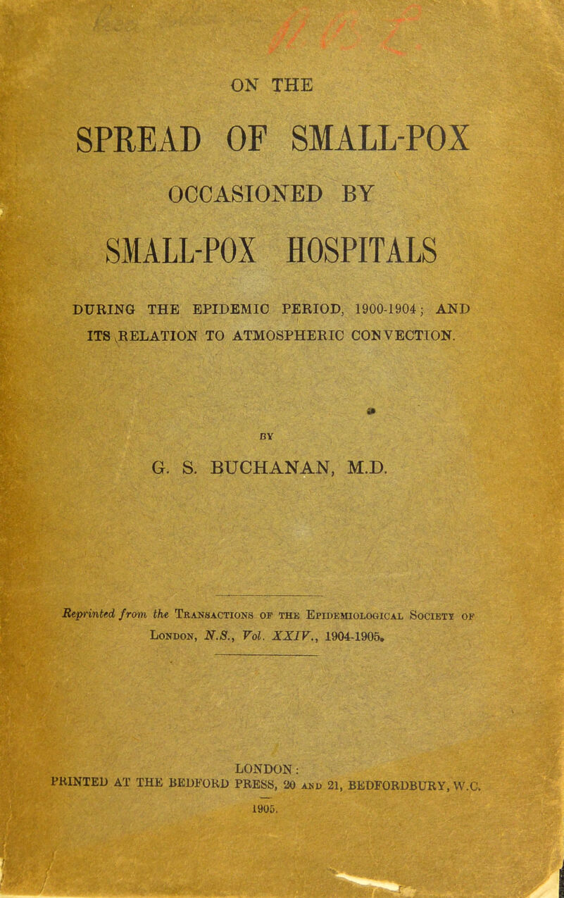 SPREAD OF SMALL-POX OCCASIONED BY SMALL-POX HOSPITALS DURING THE EPIDEMIC PERIOD, 1900-1904; AND ITS .RELATION TO ATMOSPHERIC CONVECTION. BY G. S. BUCHANAN, M.D. Reprinted from the Transactions of the Epidemiological Society of London, N.S., Vol. XXIV., 1904-1905. LONDON: PRINTED AT THE BEDFORD PRESS, 20 and 21, BEDFORDBURY, W.C. 1905.