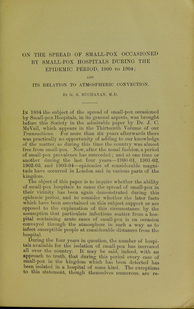 ON THE SPREAD OF SMALL-POX OCCASIONED BY SMALL-POX HOSPITALS DURING THE EPIDEMIC PERIOD, 1900 to 1904; AND ITS RELATION TO ATMOSPHERIC CONVECTION. By G. S. BUCHANAN, M.D. In 1894 the subject of the spread of small-pox occasioned by Small-pox Hospitals, in its general aspects, was brought before this Society in the admirable paper by Dr. J. C. McVail, which appears in the Thirteenth Volume of our Transactions. For more than six years afterwards there was practically no opportunity of adding to our knowledge of the matter, as during this time the country was almost free from small-pox. Now, after the usual fashion, a period of small-pox prevalence has succeeded ; and at one time or another during the last four years—1900-01, 1901-02, 1902-03, and 1903-04—epidemics of considerable magni- tude have occurred in London and in various parts of the kingdom. The object of this paper is to inquire whether the ability of small-pox hospitals to cause the spread of small-pox in their vicinity has been again demonstrated during this epidemic period, and to consider whether the later facts which have been ascertained on this subject support or are opposed to the explanation of this circumstance by the assumption that particulate infectious matter from a hos- pital containing acute cases of small-pox is on occasion conveyed through the atmosphere in such a way as to infect susceptible people at considerable distances from the hospital. During the four years in question, the number of hospi- tals available for the isolation of small-pox has increased all over the country. It may be said, indeed, with an approach to truth, that during this period every case of small-pox in the kingdom which has been detected has been isolated in a hospital of some kind. The exceptions to this statement, though themselves numerous, are re-