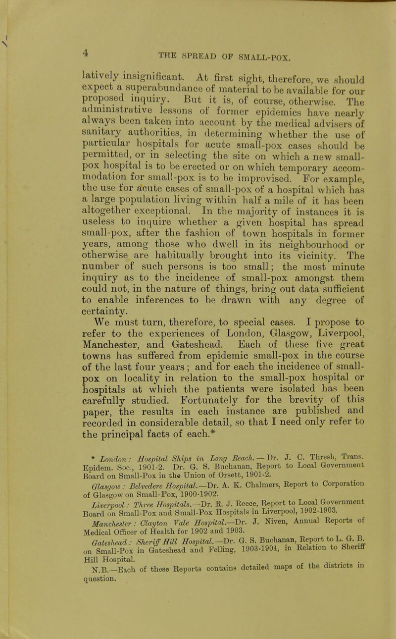 latively insignificant. At first sight, therefore, we should expect a superabundance of material to be available for our proposed inquiry. But it is, of course, otherwise. The administrative lessons of former epidemics have nearly always been taken into account by the medical advisers of sanitary authorities, in determining whether the use of particular hospitals for acute small-pox cases should be permitted, or in selecting the site on which a new small- pox hospital is to be erected or on which temporary accom- modation for small-pox is to be improvised. For example, the use for acute cases of small-pox of a hospital which has a large population living within half a mile of it has been altogether exceptional. In the majority of instances it is useless to inquire whether a given hospital has spread small-pox, after the fashion of town hospitals in former years, among those who dwell in its neighbourhood or otherwise are habitually brought into its vicinity. The number of such persons is too small; the most minute inquiry as to the incidence of small-pox amongst them could not, in the nature of things, bring out data sufficient to enable inferences to be drawn with any degree of certainty. We must turn, therefore, to special cases. I propose to refer to the experiences of London, Glasgow, Liverpool, Manchester, and Gateshead. Each of these five great towns has suffered from epidemic small-pox in the course of the last four years; and for each the incidence of small- pox on locality in relation to the small-pox hospital or hospitals at which the patients were isolated has been carefully studied. Fortunately for the brevity of this paper, the results in each instance are published and recorded in considerable detail, so that I need only refer to the principal facts of each.* * London: Hospital Ships in Long Reach. —Dr. J. C. Thresh, Trans. Epidem. Soc, 1901-2. Dr. G. S. Buchanan, Report to Local Government Board on Small-Pox in the Union of Orsett, 1901-2. Glasgow: Belvedere Hospital.—Dr. A. K. Chalmers, Report to Corporation of Glasgow on Small-Pox, 1900-1902. Liverpool: Three Hospitals.—Dr. R. J. Reece, Report to Local Government Board on Small-Pox and Small-Pox Hospitals in Liverpool, 1902-1903. Manchester: Clayton Vale Hospital.—Dr. J. Niven, Annual Reports of Medical Officer of Health for 1902 and 1903. Gateshead: Sheriff Hill Hospital.—Dr. Q. S. Buchanan Report to L G. B on Small-Pox in Gateshead and Felling, 1903-1904, in Relation to Sheriff Hill Hospital. N.B.—Each of these Reports contains detailed maps of the districts in question.