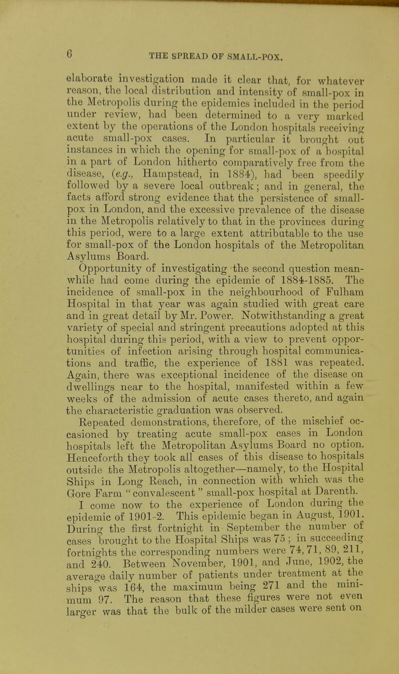 elaborate investigation made it clear that, for whatever reason, the local distribution and intensity of small-pox in the Metropolis during the epidemics included in the period under review, had been determined to a very marked extent by the operations of the London hospitals receiving acute small-pox cases. In particular it brought out instances in which the opening for small-pox of a hospital in a part of London hitherto comparatively free from the disease, {e.g., Hampstead, in 1884), had been speedily followed by a severe local outbreak; and in general, the facts afford strong evidence that the persistence of small- pox in London, and the excessive prevalence of the disease in the Metropolis relatively to that in the provinces during this period, were to a large extent attributable to the use for small-pox of the London hospitals of the Metropolitan Asylums Board. Opportunity of investigating the second question mean- while had come during the epidemic of 1884-1885. The incidence of small-pox in the neighbourhood of Fulham Hospital in that year was again studied with great care and in great detail by Mr. Power. Notwithstanding a great variety of special and stringent precautions adopted at this hospital during this period, with a view to prevent oppor- tunities of infection arising through hospital communica- tions and traffic, the experience of 1881 was repeated. Again, there was exceptional incidence of the disease on dwellings near to the hospital, manifested within a few weeks of the admission of acute cases thereto, and again the characteristic graduation was observed. Repeated demonstrations, therefore, of the mischief oc- casioned by treating acute small-pox cases in London hospitals left the Metropolitan Asylums Board no option. Henceforth they took all cases of this disease to hospitals outside the Metropolis altogether—namely, to the Hospital Ships in Long Reach, in connection with which was the Gore Farm  convalescent small-pox hospital at Darenth. I come now to the experience of London during the epidemic of 1901-2. This epidemic began in August, 1901. During the first fortnight in - September the number of cases brought to the Hospital Ships was 75 ; in succeeding fortnights the corresponding numbers were 74,71, 89, 211, and 240. Between November, 1901, and June, 1902, the average daily number of patients under treatment at the ships °was 164, the maximum being 271 and the mini- mum 97. The reason that these figures were not even larger was that the bulk of the milder cases were sent on
