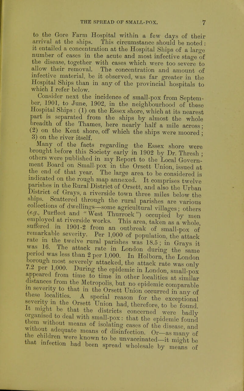 to the Gore Farm Hospital within a few days of their arrival at the ships. This circumstance should be noted: it entailed a concentration at the Hospital Ships of a laro-e number of cases in the acute and most infective stage of the disease, together with cases which were too severe to allow their removal. The concentration and amount of infective material, be it observed, was far greater in the Hospital Ships than in any of the provincial hospitals to which I refer below. Consider next the incidence of small-pox from Septem- ber, 1901, to June, 1902, in the neighbourhood of these Hospital Ships : (1) on the Essex shore, which at its nearest part is separated from the ships by almost the whole breadth of the Thames, here nearly half a mile across; (2) on the Kent shore, off which the ships were moored • 3) on the river itself. Many of the facts regarding the Essex shore were brought before this Society early in 1902 by Dr. Thresh • others were published in my Keport to the Local Govern- ment Board on Small-pox in the Orsett Union, issued at the end of that year. The large area to be considered is indicated on the rough map annexed. It comprises twelve parishes m the Rural District of Orsett, and also the Urban District of Grays, a riverside town three miles below the ships Scattered through the rural parishes are various collections of dwellings—some agricultural villages; others (e.g. Purfleet and West Thurrock) occupied by men employed at riverside works. This area, taken as a whole suffered m 1901-2 from an outbreak of small-pox of remarkable severity. Per 1,000 of population, the attack rate m the twelve rural parishes was 18.5; in Grays it was 16. The attack rate in London during the same period was less than 2 per 1,000. In Holborn, the London borough most severely attacked, the attack rate was only l.l per 1 000. During the epidemic in London, small-pox appeared from time .to time in other localities at similar distances from the Metropolis, but no epidemic comparable TV/? that Ain thG °rsett Union occurred i/any o? these localities. A special reason for the exceptional severity in the Orsett Union had, therefore, to be found I might be that the districts concerned were badly thfr;lou?eal with rav°x: that the *z withoZ !fUt TanS °f 1S0JatinS cases of the d^eaSe, and without adequate means of disinfection. Or-as many of hat lifiS? ^JT™ t0 be ™vaccinated-it might be that infection had been spread wholesale by means of