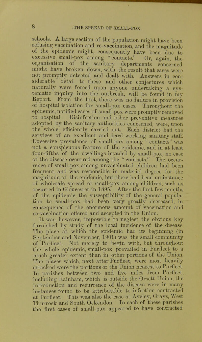 cS schools. A large section of the population might have been refusing vaccination and re-vaccination, and the magnitude of the epidemic might, consequently have been due to excessive small-pox among contacts. Or, again, the organisation of the sanitary departments concerned might have broken down, with the result that cases were not promptly detected and dealt with. Answers in con- siderable detail to these and other conjectures which naturally were forced upon anyone undertaking a sys- tematic inquiry into the outbreak, will be found in my Report. From the first, there was no failure in provision of hospital isolation for small-pox cases. Throughout the epidemic, notified cases of small-pox were promptly removed to hospital. Disinfection and other preventive measures adopted by the sanitary authorities concerned, were, upon the whole, efficiently carried out. Each district had the services of an excellent and hard-working sanitary staff. Excessive prevalence of small-pox among  contacts was not a conspicuous feature of the epidemic, and in at least four-fifths of the dwellings invaded by small-pox, no case of the disease occurred among the  contacts. The occur- rence of small-pox among unvaccinated children had been frequent, and was responsible in material degree for the magnitude of the epidemic, but there had been no instance of wholesale spread of small-pox among children, such as occurred in Gloucester in 1895. After the first few months of the epidemic, the susceptibility of the general popula- tion to small-pox had been very greatly decreased, in consequence of the enormous amount of vaccination and re-vaccination offered and accepted in the Union. It was, however, impossible to neglect the obvious key furnished by study of the local incidence of the disease. The place at which the epidemic had its beginning (in September and November, 1901) was the small community of Purfleet. Not merely to begin with, but throughout the whole epidemic, small-pox prevailed in Purfleet to a much greater extent than in other portions of the Union. The places which, next after Purfleet, were most heavily attacked were the portions of the Union nearest to Purfleet. In parishes between two and five miles from Purfleet, including Rainham, which is outside the Orsett Union, the introduction and recurrence of the disease were in many instances found to be attributable to infection contracted at Purfleet. This was also the case at Aveley, Grays, West Thurrock and South Ockendon. In each of these parishes the first cases of small-pox appeared to have contracted