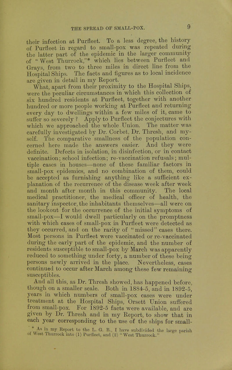 their infection at Purfleet. To a less degree, the history of Purfleet in regard to small-pox was repeated during the latter part of the epidemic in the larger community of West Thurrock/'* which lies between Purfleet and Grays, from two to three miles in direct line from the Hospital Ships. The facts and figures as to local incidence are given in detail in my Report. What, apart from their proximity to the Hospital Ships, were the peculiar circumstances in which this collection of six hundred residents at Purfleet, together with another hundred or more people working at Purfleet and returning every day to dwellings within a few miles of it, came to suffer so severely ? Apply to Purfleet the conjectures with which we approached the whole Union. The matter was carefully investigated by Dr. Corbet, Dr. Thresh, and my- self. The comparative smallness of the population con- cerned here made the answers easier. And they were definite. Defects in isolation, in disinfection, or in contact vaccination; school infection; re-vaccination refusals; mul- tiple cases in houses—none of these familiar factors in small-pox epidemics, and no combination of them, could be accepted as furnishing anything like a sufficient ex- planation of the recurrence of the disease week after week and month after month in this community. The local medical practitioner, the medical officer of health, the sanitary inspector, the inhabitants themselves—all were on the lookout for the occurrence of the initial symptoms of small-pox—I would dwell particularly on the promptness with which cases of small-pox in Purfleet were detected as they occurred, and on the rarity of missed cases there. Most persons in Purfleet were vaccinated or re-vaccinated during the early part of the epidemic, and the number of residents susceptible to small-pox by March was apparently reduced to something under forty, a number of these being persons newly arrived in the place. Nevertheless, cases continued to occur after March among these few remaining susceptibles. And all this, as Dr. Thresh showed, has happened before, though on a smaller scale. Both in 1884-5, and in 1892-5, years in which numbers of small-pox cases were under treatment at the Hospital Ships, Orsett Union suffered from small-pox. For 1892-5 facts were available, and are given by Dr. Thresh and in my Report, to show that in each year corresponding to the use of the ships for small- * As in my Report to the L. G. B., I have subdivided the large parish of West Thurrock into (1) Purfleet, and (2) West Thurrock.