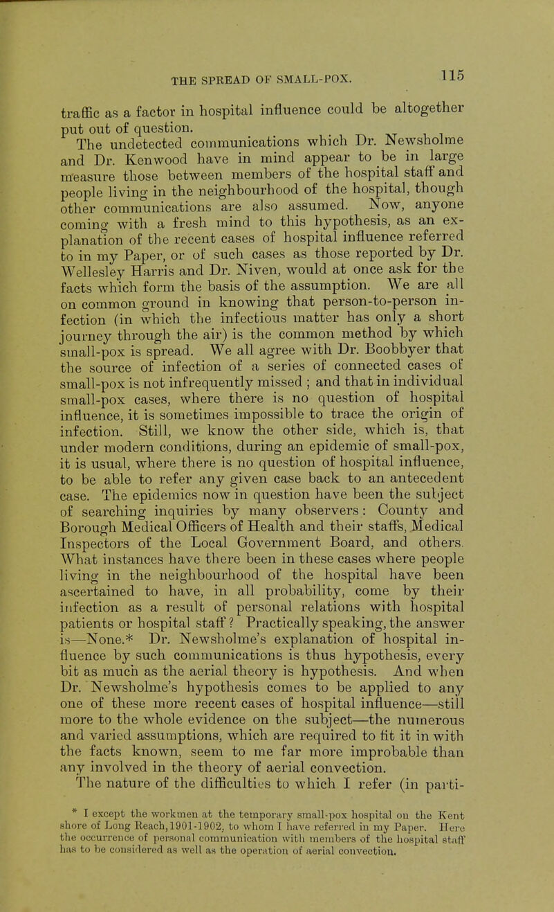 traffic as a factor in hospital influence could be altogether put out of question. The undetected communications which Dr. Newsholme and Dr. Kenwood have in mind appear to be in large measure those between members of the hospital staff and people living in the neighbourhood of the hospital, though other communications are also assumed. Now, anyone coming with a fresh mind to this hypothesis, as an ex- planation of the recent cases of hospital influence referred to in my Paper, or of such cases as those reported by Dr. Wellesley Harris and Dr. Niven, would at once ask for the facts which form the basis of the assumption. We are all on common ground in knowing that person-to-person in- fection (in which the infectious matter has only a short journey through the air) is the common method by which small-pox is spread. We all agree with Dr. Boobbyer that the source of infection of a series of connected cases of small-pox is not infrequently missed ; and that in individual small-pox cases, where there is no question of hospital influence, it is sometimes impossible to trace the origin of infection. Still, we know the other side, which is, that under modern conditions, during an epidemic of small-pox, it is usual, where there is no question of hospital influence, to be able to refer any given case back to an antecedent case. The epidemics now in question have been the subject of searching inquiries by many observers: County and Borough Medical Officers of Health and their staffs, Medical Inspectors of the Local Government Board, and others. What instances have there been in these cases where people living in the neighbourhood of the hospital have been ascertained to have, in all probability, come by their infection as a result of personal relations with hospital patients or hospital staff? Practically speaking, the answer is—None.* Dr. Newsholme's explanation of hospital in- fluence by such communications is thus hypothesis, every bit as much as the aerial theory is hypothesis. And when Dr. Newsholme's hypothesis comes to be applied to any one of these more recent cases of hospital influence—still more to the whole evidence on the subject—the numerous and varied assumptions, which are required to tit it in with the facts known, seem to me far more improbable than any involved in the theory of aerial convection. The nature of the difficulties to which I refer (in parti- * I except the workmen at the temporary s?nall-pox hospital ou the Kent shore of Long Reach,1901-1902. to whom I have referred in my Paper. Here the occurrence of personal communication with members of the hospital Staff has to be considered as well as the operation of aerial convection.