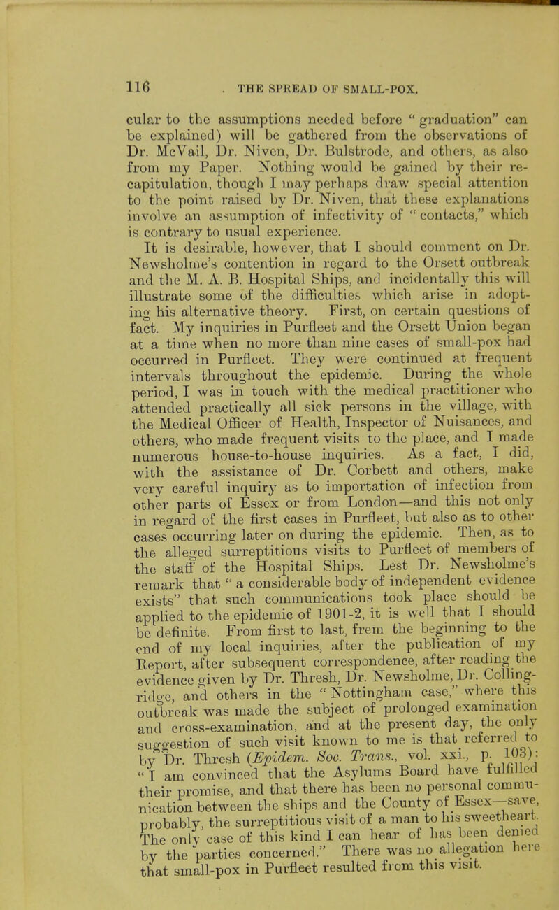 cular to the assumptions needed before  graduation can be explained) will be gathered from the observations of Dr. McVail, Dr. Niven, Dr. Bulstrode, and others, as also from my Paper. Nothing would be gained by their re- capitulation, though I may perhaps draw special attention to the point raised by Dr. Niven, that these explanations involve an assumption of infectivity of  contacts, which is contrary to usual experience. It is desirable, however, that I should comment on Dr. Newsholme's contention in regard to the Orsett outbreak and the M. A. B. Hospital Ships, and incidentally this will illustrate some of the difficulties which arise in adopt- ing his alternative theory. First, on certain questions of fact. My inquiries in Purlleet and the Orsett Union began at a time when no more than nine cases of small-pox had occurred in Purfleet. They were continued at frequent intervals throughout the epidemic. During the whole period, I was in touch with the medical practitioner who attended practically all sick persons in the village, with the Medical Officer of Health, Inspector of Nuisances, and others, who made frequent visits to the place, and I made numerous house-to-house inquiries. As a fact, I did, with the assistance of Dr. Corbett and others, make very careful inquiry as to importation of infection from other parts of Essex or from London—and this not only in regard of the first cases in Purfleet, but also as to other cases occurring later on during the epidemic. Then, as to the alleged surreptitious visits to Purfleet of members of the staff of the Hospital Ships. Lest Dr. Newsholme's remark that  a considerable body of independent evidence exists that such communications took place should be applied to the epidemic of 1901-2, it is well that I should be definite. From first to last, frem the beginning to the end of my local inquiries, after the publication of my Beport, after subsequent correspondence, after reading the evidence given by Dr. Thresh, Dr. Newsholme, Dr. Colling- ridoe and others in the  Nottingham case, where this outbreak was made the subject of prolonged examination and cross-examination, and at the present day, the only suo-o-estion of such visit known to me is that referred to by Dr. Thresh (Epidem. Soc. Trans., vol. xxi., p. 103): I am convinced that the Asylums Board have fulfilled their promise, and that there has been no personal commu- nication between the ships and the County of Essex—save, probably, the surreptitious visit of a man to his sweetheart The only case of this kind I can hear of has been denied by the parties concerned. There was no allegation here that small-pox in Purfleet resulted from this visit.