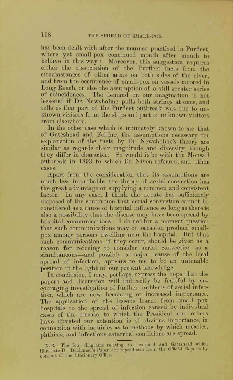 has been dealt with after the manner practised in Purfleet, where yet small-pox continued month after month to behave in this way ? Moreover, this suggestion requires either the dissociation of the Purfleet facts from the circumstances of other areas on both sides of the river, and from the occurrence of small-pox on vessels moored in Long Reach, or else the assumption of a still greater series of coincidences. The demand on our imagination is not lessened if Dr. Newsholme pulls both strings at once, and tells us that part of the Purfleet outbreak was due to un- known visitors from the ships and part to unknown visitors from elsewhere. In the other case which is intimately known to me, that of Gateshead and Felling, the assumptions necessary for explanation of the facts by Dr. Newsholme's theory are similar as regards their magnitude and diversity, though they differ in character. So would it be with the Monsall outbreak in 1893 to which Dr. Niven referred, and other cases. Apart from the consideration that its assumptions are much less improbable, the theoiy of aerial convection has the great advantage of supplying a common and consistent factor. In any case, I think the debate has sufficiently disposed of the contention that aerial convection cannot be considered as a cause of hospital influence so long as there is also a possibility that the disease may have been spread by hospital communications. I do not for a moment question that such communications may on occasion produce small- pox among persons dwelling near the hospital. But that such communications, if they occur, should be given as a reason for refusing to consider aerial convection as a simultaneous—and possibly a major—cause of the local spread of infection, appears to me to be an untenable position in the light of our present knowledge. In conclusion, I may, perhaps, express the hope that the papers and discussion will indirectly be fruitful by en- couraging investigation of further problems of aerial infec- tion, which are now becoming of increased importance. The application of the lessons learnt from small-pox hospitals to the spread of infection caused by individual cases of the disease, to which the President and others have directed our attention, is of obvious importance, in connection with inquiries as to methods by which measles, phthisis, and infectious catarrhal conditions are spread. N.B.— The four diagrams relating to Liverpool aud Gateshead which illustrate Dr. Buchanan's Paper are reproduced from the Official Reports by consent of the Stationery Office.