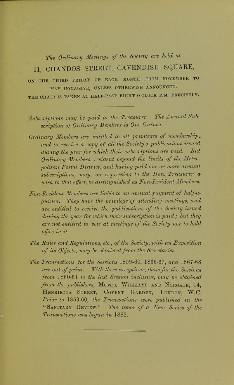 The Ordinary Meetings of the Society are held at 11, OHANDOS STREET, CAVENDISH SQUARE, ON THE THIRD FRIDAY OF EACH MONTH FROM NOVEMBER TO MAY INCLUSIVE, UNLESS OTHERWISE ANNOUNCED. THE CHAIR IS TAKEN AT HALF-PAST EIGHT O'CLOCK P.M. PRECISELY. Subscriptions may be paid to the Treasurer. The Annual Sub- scription of Ordinary Members is One Guinea. Ordinary Members are entitled to all privileges of membership, and to receive a copy of all the Society's publications issued during the year for which their subscriptions are paid. But Ordinary Members, resident beyond the limits of the Metro- politan Postal District, and having paid one or more annual subscriptions, may, on expressing to the Bon. Treasurer a wish to that effect, be distinguished as Non-Resident Members. Non-Resident Members are liable to an annual payment of half-a- guinea. They have the privilege of attending meetings, and are entitled to receive the publications of the Society issued during the year for tvhich their subscription is paid ; but they are not entitled to vote at meetings of the Society nor to hold office in it. The Rides and Regulations, etc., of the Society, with an Exposition of its Objects, may be obtained from the Secretaries. The Transactions for the Sessions 1859-60, 1866-67, and 1867-68 are out of print. With these exceptions, those for the Sessions from 1860-61 to the last Session inclusive, may be obtained from the publishers, Messrs. Williams and Norgate, 14, Henrietta Street, Covent Garden, London, W.C. Prior to 1859-60, the Transactions were published in the Sanitary Review. The issue of a New Series of the Transactions was begun in 1882.