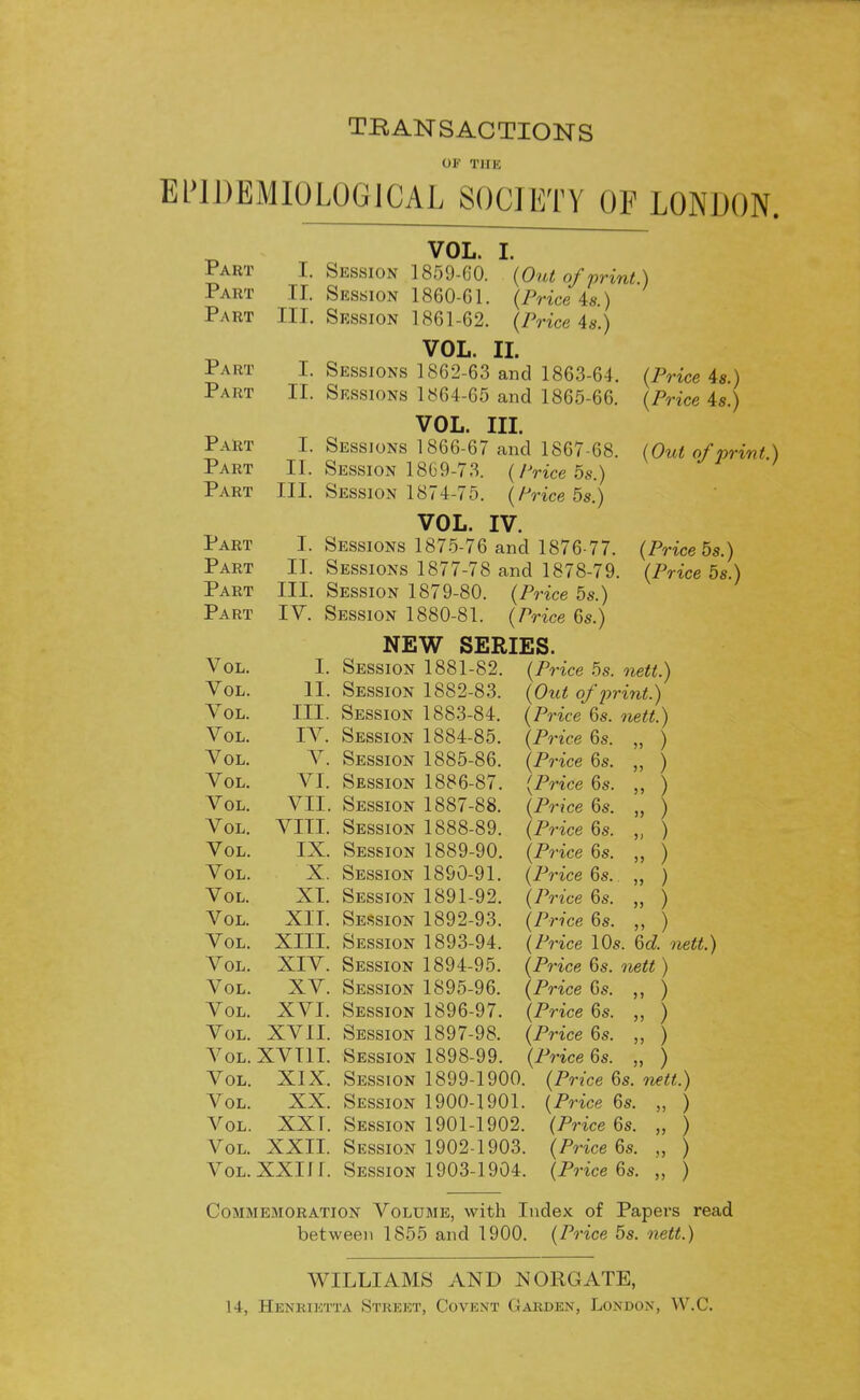TRANSACTIONS of THE EPIDEMIOLOGICAL SOCIETY OF LONDON. Part Part Part Pa rt Part Part Part Part Part Part Part Part Vol. Vol. Vol. Vol. Vol. Vol. Vol. Vol. Vol. Vol. Vol. Vol. Vol. Vol. Vol. Vol. Vol. Vol. Vol. Vol. Vol. Vol. Vol. I. II. III. I. II. I. II. III. I. II. III. IV. (Out of print.) (Price U) (Price 4s.) VOL. Session 1859-G'O Session 1860-G1 Session 1861-62 VOL. II. Sessions 1862-63 and 1863-64. Sessions 1864-65 and 1865-66. VOL. III. Sessions 1866-67 and 1867-68. Session 18G9-73. (Price 5s.) Session 1874-75. (Price 5s.) VOL. IV. Sessions 1875-76 and 1876-77. Sessions 1877-78 and 1878-79 Session 1879-80. (Price 5s.) Session 1880-81. (Price 6s.) NEW SERIES. I. Session 1881-82. (Price 5s. II. Session 1882-83. III. Session 1883-84. IV. Session 1884-85. (Price 6s. V. Session 1885-86. (Price 6s. VI. Session 1886-87. (Price 6s. VII. Session 1887-88. (Price 6s. VIII. Session 1888-89. (Price 6s. IX. Session 1889-90. (Price 6s. X. Session 1890-91. (Price 6s. XI. Session 1891-92. (Price 6s. XII. Session 1892-93. (Price 6s. XIII. Session 1893-94. XIV. Session 1894-95. XV. Session 1S95-96. XVI. Session 1896-97. XVII. Session 1897-98. XVT1I. Session 1898-99. XIX. Session 1899-1900. XX. Session 1900-1901. XXI. Session 1901-1902. XXII. Session 1902-1903. XXIII. Session 1903-1904. (Price 4s.) (Price 4s.) (Out of print.) (Price 5s.) (Price 5s.) nett.) (Out of print.) (Price 6s. nett.) ) ) (Price 10s. 6d. nett.) (Price 6s. nett) (Price 6s. ,, ) (Price 6s. ) (Price 6s. ,, ) (Price 6s. ) (Price 6s. nett.) (Price 6s. ,, ) (Price 6s. „ ) (Price 6s. „ ) (Price 6s. ) Commemoration Volume, with Index of Papers read between 1855 and 1900. (Price 5s. nett.) WILLIAMS AND NORGATE, 14, Henrietta Street, Covent Garden, London, W.C.