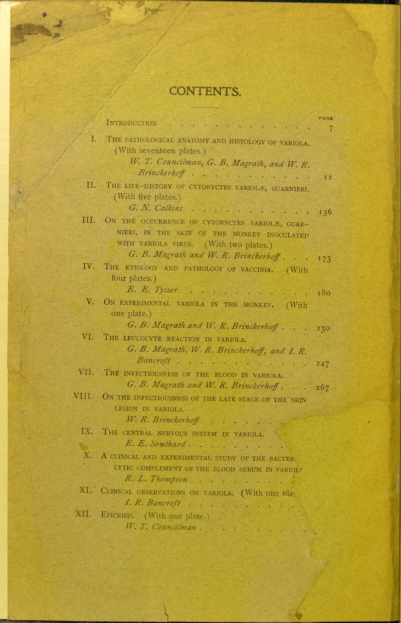 CONTENTS. . PAGE INTRODUCIION 7 I. The pathological anatomy and histology of variola. (With seventeen plates.) JV. T. Councihfian, G. B. Magrath, and W. R. Bri7icke7-hoff II. The life-history of cytoryctes variol/E, guarnieri. (With five plates.) G. N, Calkins III. On the occurrence of cytoryctes variol/e, guar- nieri, in the skin of- the monkey inoculated WITH VARIOLA VIRUS. (With two plates.) G. B. Magrath and W. R. Brinckerhoff. . . 173 IV. The etiology and pathology of vaccinia. (With four plates.) E. E. Tyzzer jgo V. On experimental variola in the monkey. (With one plate.) G. B. Magrath and W. R. Brinckerhoff ... 230 VI. The leucocyte reaction in variola. G. B. Magrath, W. R. Brinckerhoff, and I. R. Bancroft 247 VII. The infectiousness of the blood in variola. G. B. Magrath and JV. R. Brinckerhoff. . . 267 VIII. On the infectiousness of the late stage of the skin lesion in variola. W. R. Brinckerhoff IX. The central nervous system in variola. E. E. Southard X. A clinical and experimental study of the bacter. LYTIC complement OF THE BLOOD SERUM IN VARIOLA R. L. Thompson XI. Clinical observations on variola. (With one dU' I. R. Bancroft XII. Epicrisis. (With one plate.) W. T. Councilman ....