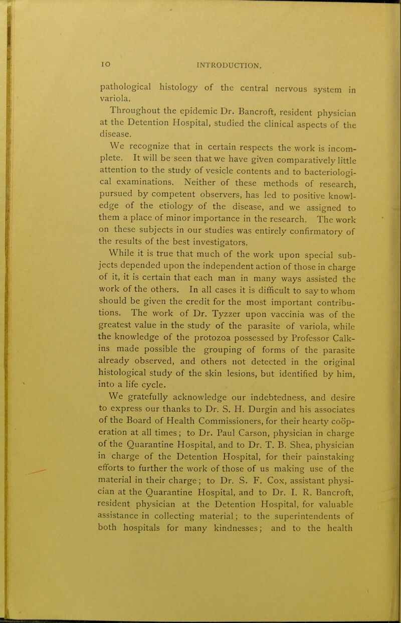 pathological histology of the central nervous system in variola. Throughout the epidemic Dr. Bancroft, resident physician at the Detention Hospital, studied the clinical aspects of the disease. We recognize that in certain respects the work is incom- plete. It will be seen that we have given comparatively little attention to the study of vesicle contents and to bacteriologi- cal examinations. Neither of these methods of research, pursued by competent observers, has led to positive knowl- edge of the etiology of the disease, and we assigned to them a place of minor importance in the research. The work on these subjects in our studies was entirely confirmatory of the results of the best investigators. While it is true that much of the work upon special sub- jects depended upon the independent action of those in charge of it, it is certain that each man in many ways assisted the work of the others. In all cases it is difficult to say to whom should be given the credit for the most important contribu- tions. The work of Dr. Tyzzer upon vaccinia was of the greatest value in the study of the parasite of variola, while the knowledge of the protozoa possessed by Professor Calk- ins made possible the grouping of forms of the parasite already observed, and others not detected in the original histological study of the skin lesions, but identified by him, into a life cycle. We gratefully acknowledge our indebtedness, and desire to express our thanks to Dr. S. H. Durgin and his associates of the Board of Health Commissioners, for their hearty coop- eration at all times; to Dr. Paul Carson, physician in charge of the Quarantine Hospital, and to Dr. T. B. Shea, physician in charge of the Detention Hospital, for their painstaking efforts to further the work of those of us making use of the material in their charge; to Dr. S. F. Cox, assistant physi- cian at the Quarantine Hospital, and to Dr. I. R. Bancroft, resident physician at the Detention Hospital, for valuable assistance in collecting material; to the superintendents of both hospitals for many kindnesses; and to the health