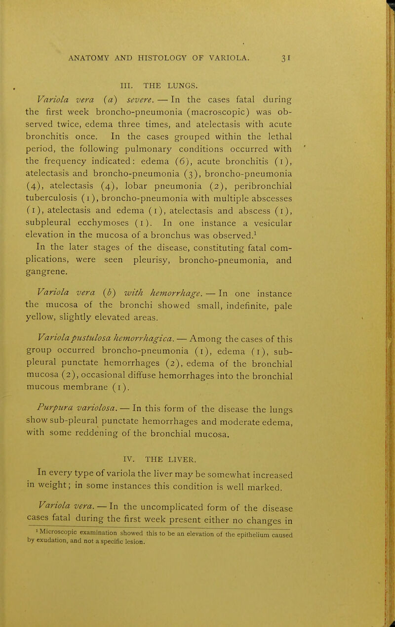 III. THE LUNGS. Variola vera (a) severe. — In the cases fatal during the first week broncho-pneumonia (macroscopic) was ob- served twice, edema three times, and atelectasis with acute bronchitis once. In the cases grouped within the lethal period, the following pulmonary conditions occurred with the frequency indicated: edema (6), acute bronchitis (i), atelectasis and broncho-pneumonia (3), broncho-pneumonia (4), atelectasis (4), lobar pneumonia (2), peribronchial tuberculosis (1), broncho-pneumonia with multiple abscesses (i), atelectasis and edema (i), atelectasis and abscess (i), subpleural ecchymoses (i). In one instance a vesicular elevation in the mucosa of a bronchus was observed.^ In the later stages of the disease, constituting fatal com- plications, were seen pleurisy, broncho-pneumonia, and gangrene. Variola vera (b) with hemorrhage, — In one instance the mucosa of the bronchi showed small, indefinite, pale yellow, slightly elevated areas. Variolapustulosa hemorrhagica. — Among the cases of this group occurred broncho-pneumonia (i), edema (i), sub- pleural punctate hemorrhages (2), edema of the bronchial mucosa (2), occasional diffuse hemorrhages into the bronchial mucous membrane (i). Purpura variolosa. — In this form of the disease the lungs showsub-pleural punctate hemorrhages and moderate edema, with some reddening of the bronchial mucosa. IV. THE LIVER. In every type of variola the liver may be somewhat increased in weight; in some instances this condition is well marked. Variola vera. — In the uncomplicated form of the disease cases fatal during the first week present either no changes in 1 Microscopic examination showed this to be an elevation of the epithelium caused by exudation, and not a specific lesion.