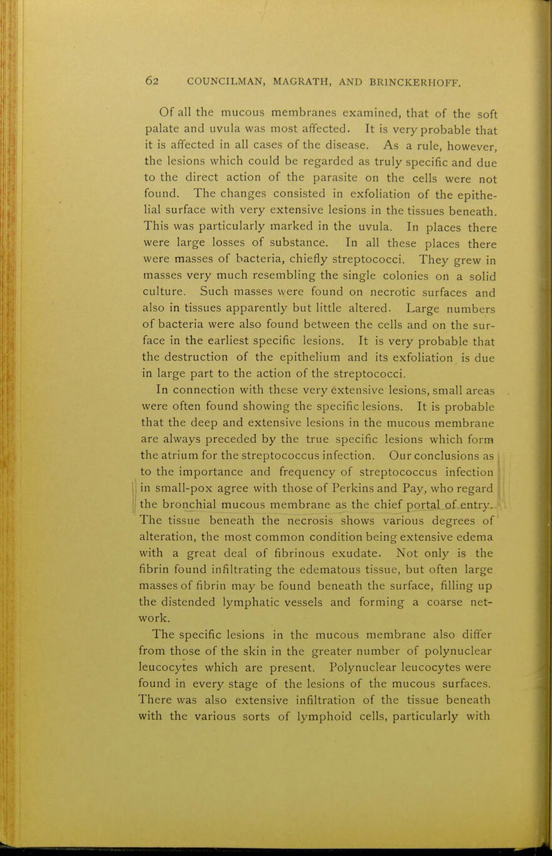 Of all the mucous membranes examined, that of the soft palate and uvula was most affected. It is very probable that it is affected in all cases of the disease. As a rule, however, the lesions which could be regarded as truly specific and due to the direct action of the parasite on the cells were not found. The changes consisted in exfoliation of the epithe- lial surface with very extensive lesions in the tissues beneath. This was particularly marked in the uvula. In places there were large losses of substance. In all these places there were masses of bacteria, chiefly streptococci. They grew in masses very much resembling the single colonies on a solid culture. Such masses were found on necrotic surfaces and also in tissues apparently but little altered. Large numbers of bacteria were also found between the cells and on the sur- face in the earliest specific lesions. It is very probable that the destruction of the epithelium and its exfoliation is due in large part to the action of the streptococci. In connection with these very extensive lesions, small areas were often found showing the specific lesions. It is probable that the deep and extensive lesions in the mucous membrane are always preceded by the true specific lesions which form the atrium for the streptococcus infection. Our conclusions as j to the importance and frequency of streptococcus infection in small-pox agree with those of Perkins and Pay, who regard the bronchial mucous membrane as the chief portal of-^entry.. The tissue beneath the necrosis shows various degrees of alteration, the most common condition being extensive edema with a great deal of fibrinous exudate. Not only is the fibrin found infiltrating the edematous tissue, but often large masses of fibrin may be found beneath the surface, filling up the distended lymphatic vessels and forming a coarse net- work. The specific lesions in the mucous membrane also differ from those of the skin in the greater number of polynuclear leucocytes which are present. Polynuclear leucocytes were found in every stage of the lesions of the mucous surfaces. There was also extensive infiltration of the tissue beneath with the various sorts of lymphoid cells, particularly with