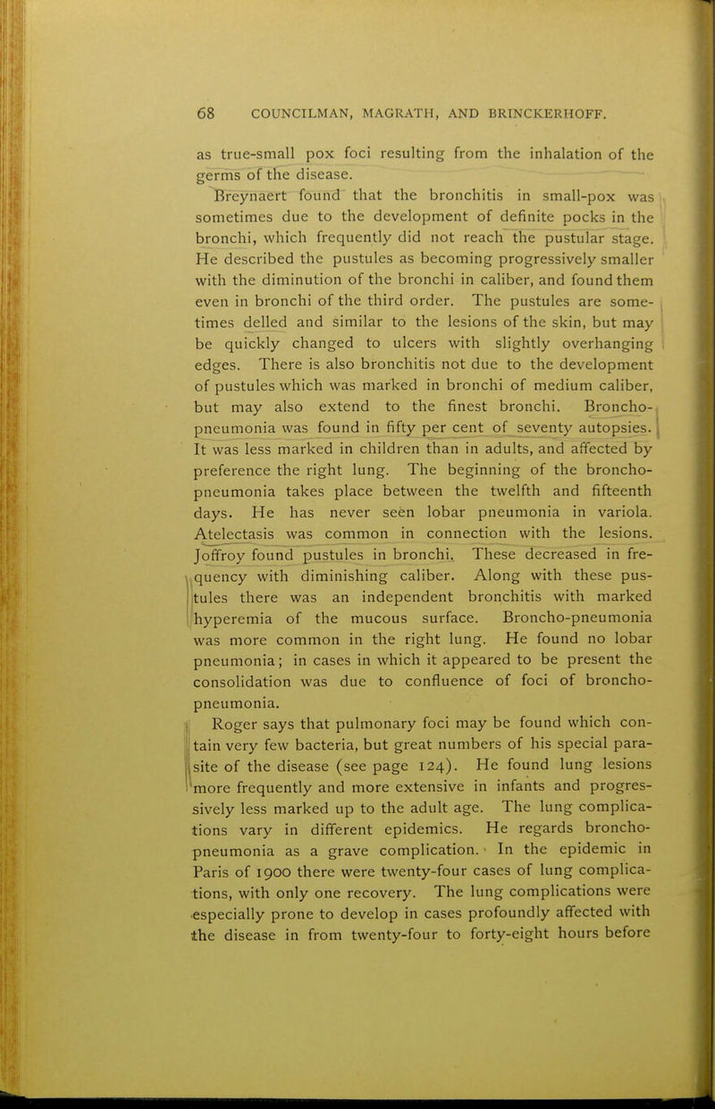 as true-small pox foci resulting from the inhalation of the germs of the disease. Breynaert found that the bronchitis in small-pox was sometimes due to the development of definite pocks in the bronchi, which frequently did not reach the pustular stage. He described the pustules as becoming progressively smaller with the diminution of the bronchi in caliber, and found them even in bronchi of the third order. The pustules are some- times delled and similar to the lesions of the skin, but may be quickly changed to ulcers with slightly overhanging edges. There is also bronchitis not due to the development of pustules which was marked in bronchi of medium caliber, but may also extend to the finest bronchi. Broncho-, pneumonia was found in fifty percent of seventy autopsies. | It was less marked in children than in adults, and affected by preference the right lung. The beginning of the broncho- pneumonia takes place between the twelfth and fifteenth days. He has never seen lobar pneumonia in variola. Atelectasis was common in connection with the lesions. Jofifroy found pustules in bronchi. These decreased in fre- .quency with diminishing caliber. Along with these pus- tules there was an independent bronchitis with marked ihyperemia of the mucous surface. Broncho-pneumonia was more common in the right lung. He found no lobar pneumonia; in cases in which it appeared to be present the consolidation was due to confluence of foci of broncho- pneumonia. Roger says that pulmonary foci may be found which con- tain very few bacteria, but great numbers of his special para- site of the disease (see page 124). He found lung lesions 'more frequently and more extensive in infants and progres- sively less marked up to the adult age. The lung complica- tions vary in different epidemics. He regards broncho- pneumonia as a grave complication. • In the epidemic in Paris of 1900 there were twenty-four cases of lung complica- tions, with only one recovery. The lung complications were especially prone to develop in cases profoundly affected with the disease in from twenty-four to forty-eight hours before