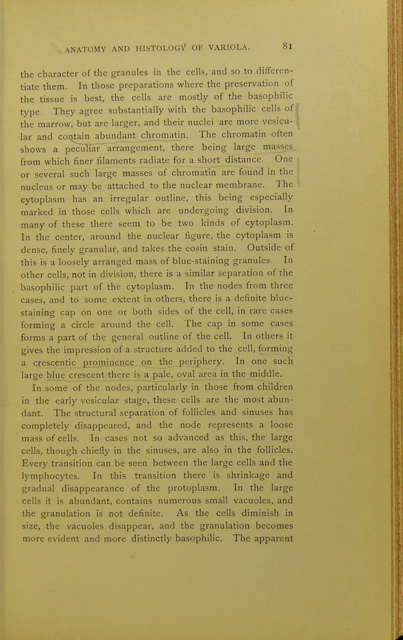 the character of the granules in the cells, and so to differen- tiate them. In those preparations where the preservation of the tissue is best, the cells are mostly of the basophilic type. They agree substantially with the basophihc cells of the marrow, but are larger, and their nuclei are more vesicu- lar and coi^ain abundant cjirom^atin. The chromatin often shows a peculiar arrangement, there being large masses, from which finer filaments radiate for a short distance. One or several such large masses of chromatin are found in the nucleus or may be attached to the nuclear membrane. The cytoplasm has an irregular outline, this being especially marked in those cells which are undergoing division. In many of these there seem to be two kinds of cytoplasm. In the center, around the nuclear figure, the cytoplasm is dense, finely granular, and takes the eosin stain. Outside of this is a loosely arranged mass of blue-staining granules. In other cells, not in division, there is a similar separation of the basophihc part of the cytoplasm. In the nodes from three cases, and to some extent in others, there is a definite blue- staining cap on one or both sides of the cell, in rare cases forming a circle around the cell. The cap in some cases forms a part of the general outline of the cell. In others it gives the impression of a structure added to the cell, forming a crescentic prominence on the periphery. In one such large blue crescent there is a pale, oval area in the middle. In some of the nodes, particularly in those from children in the early vesicular stage, these cells are the most abun- dant. The structural separation of follicles and sinuses has completely disappeared, and the node represents a loose mass of cells. In cases not so advanced as this, the large cells, though chiefly in the sinuses, are also in the follicles. Every transition can be seen between the large cells and the lymphocytes. In this transition there is shrinkage and gradual disappearance of the protoplasm. In the large cells it is abundant, contains numerous small vacuoles, and the granulation is not definite. As the cells diminish in size, the vacuoles disappear, and the granulation becomes more evident and more distinctly basophilic. The apparent