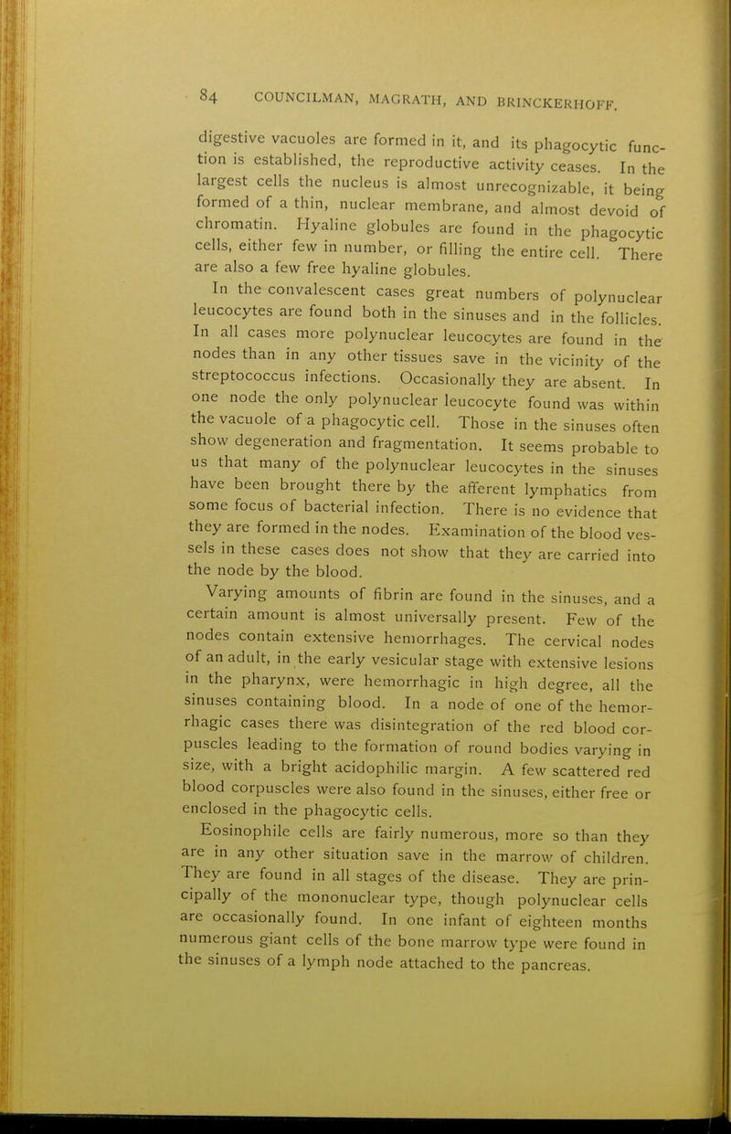 digestive vacuoles are formed in it, and its phagocytic func- tion is established, the reproductive activity ceases. In the largest cells the nucleus is almost unrecognizable, it being formed of a thin, nuclear membrane, and almost devoid of chromatin. Hyaline globules are found in the phagocytic cells, either few in number, or filling the entire cell. There are also a few free hyaline globules. In the convalescent cases great numbers of polynuclear leucocytes are found both in the sinuses and in the follicles. In all cases more polynuclear leucocytes are found in the nodes than in any other tissues save in the vicinity of the streptococcus infections. Occasionally they are absent. In one node the only polynuclear leucocyte found was within the vacuole of a phagocytic cell. Those in the sinuses often show degeneration and fragmentation. It seems probable to us that many of the polynuclear leucocytes in the sinuses have been brought there by the afferent lymphatics from some focus of bacterial infection. There is no evidence that they are formed in the nodes. Examination of the blood ves- sels in these cases does not show that they are carried into the node by the blood. Varying amounts of fibrin are found in the sinuses, and a certain amount is almost universally present. Few of the nodes contain extensive hemorrhages. The cervical nodes of an adult, in the early vesicular stage with extensive lesions in the pharynx, were hemorrhagic in high degree, all the sinuses containing blood. In a node of one of the hemor- rhagic cases there was disintegration of the red blood cor- puscles leading to the formation of round bodies varying in size, with a bright acidophilic margin. A few scattered red blood corpuscles were also found in the sinuses, either free or enclosed in the phagocytic cells. Eosinophil cells are fairly numerous, more so than they are in any other situation save in the marrow of children. They are found in all stages of the disease. They are prin- cipally of the mononuclear type, though polynuclear cells are occasionally found. In one infant of eighteen months numerous giant cells of the bone marrow type were found in the sinuses of a lymph node attached to the pancreas.