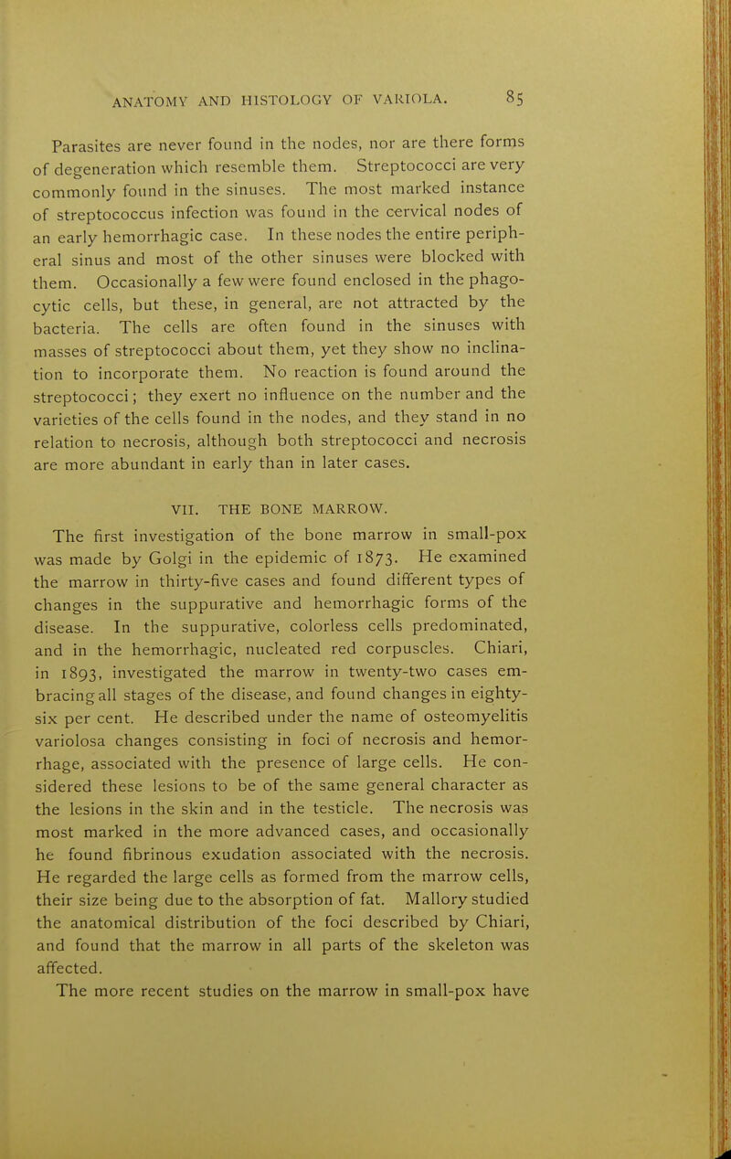 Parasites are never found in the nodes, nor are there forms of degeneration which resemble them. Streptococci are very commonly found in the sinuses. The most marked instance of streptococcus infection was found in the cervical nodes of an early hemorrhagic case. In these nodes the entire periph- eral sinus and most of the other sinuses were blocked with them. Occasionally a few were found enclosed in the phago- cytic cells, but these, in general, are not attracted by the bacteria. The cells are often found in the sinuses with masses of streptococci about them, yet they show no incHna- tion to incorporate them. No reaction is found around the streptococci; they exert no influence on the number and the varieties of the cells found in the nodes, and they stand in no relation to necrosis, although both streptococci and necrosis are more abundant in early than in later cases. VII, THE BONE MARROW. The first investigation of the bone marrow in small-pox was made by Golgi in the epidemic of 1873. He examined the marrow in thirty-five cases and found different types of changes in the suppurative and hemorrhagic forms of the disease. In the suppurative, colorless cells predominated, and in the hemorrhagic, nucleated red corpuscles. Chiari, in 1893, investigated the marrow in twenty-two cases em- bracing all stages of the disease, and found changes in eighty- six per cent. He described under the name of osteomyelitis variolosa changes consisting in foci of necrosis and hemor- rhage, associated with the presence of large cells. He con- sidered these lesions to be of the same general character as the lesions in the skin and in the testicle. The necrosis was most marked in the more advanced cases, and occasionally he found fibrinous exudation associated with the necrosis. He regarded the large cells as formed from the marrow cells, their size being due to the absorption of fat. Mallory studied the anatomical distribution of the foci described by Chiari, and found that the marrow in all parts of the skeleton was affected. The more recent studies on the marrow in small-pox have