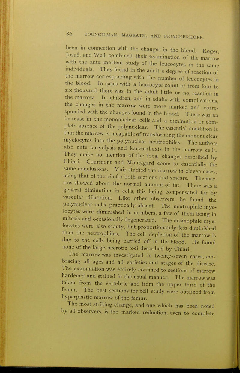 been in connection with the changes in the blood. Roger Josue, and Weil combined their examination of the marrow with the ante mortem study of the leucocytes in the same individuals. They found in the adult a degree of reaction of the marrow corresponding with the number of leucocytes in the blood. In cases with a leucocyte count of from four to SIX thousand there was in the adult little or no reaction in the marrow. In children, and in adults with complications the changes in the marrow were more marked and corre- sponded with the changes found in the blood. There was an increase in the mononuclear cells and a diminution or com- plete absence of the polynuclear. The essential condition is that the marrow is incapable of transforming the mononuclear myelocytes into the polynuclear neutrophiles. The authors also note karyolysis and karyorrhexis in the marrow cells They make no mention of the focal changes described by Chiari. Courmont and Montagard come to essentially the same conclusions. Muir studied the marrow in eleven cases, using that of the rib for both sections and smears. The mar- row showed about the normal amount of fat. There was a general diminution in cells, this being compensated for by vascular dilatation. Like other observers, he found the polynuclear cells practically absent. The neutrophil mye- locytes were diminished in numbers, a few of them being in mitosis and occasionally degenerated. The eosinophil mye- locytes were also scanty, but proportionately less diminished than the neutrophiles. The cell depletion of the marrow is due to the cells being carried off in the blood. He found none of the large necrotic foci described by Chiari. The marrow was investigated in twenty-seven cases, em- bracing all ages and all varieties and stages of the disease. The examination was entirely confined to sections of marrow hardened and stained in the usual manner. The marrow was taken from the vertebrae and from the upper third of the femur. The best sections for cell study were obtained from hyperplastic marrow of the femur. The most striking change, and one which has been noted by all observers, is the marked reduction, even to complete