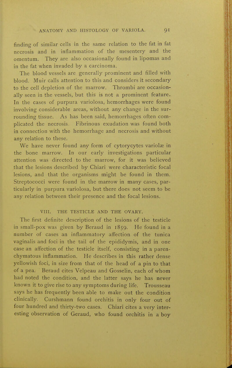 finding of similar cells in the same relation to the fat in fat necrosis and in inflammation of the mesentery and the omentum. They are also occasionally found in lipomas and in the fat when invaded by a carcinoma. The blood vessels are generally prominent and filled with blood. Muir calls attention to this and considers it secondary to the cell depletion of the marrow. Thrombi are occasion- ally seen in the vessels, but this is not a prominent feature. In the cases of purpura variolosa, hemorrhages were found involving considerable areas, without any change in the sur- rounding tissue. As has been said, hemorrhages often com- plicated the necrosis. Fibrinous exudation was found both in connection with the hemorrhage and necrosis and without any relation to these. We have never found any form of cytorycytes variolae in the bone marrow. In our early investigations particular attention was directed to the marrow, for it was believed that the lesions described by Chiari were characteristic focal lesions, and that the organisms might be found in them. Streptococci were found in the marrow in many cases, par- ticularly in purpura variolosa, but there does not seem to be any relation between their presence and the focal lesions. VIII. THE TESTICLE AND THE OVARY. The first definite description of the lesions of the testicle in small-pox was given by Beraud in 1859. He found in a number of cases an inflammatory affection of the tunica vaginalis and foci in the tail of the epididymis, and in one case an affection of the testicle itself, consisting in a paren- chymatous inflammation. He describes in this rather dense yellowish foci, in size from that of the head of a pin to that of a pea. Beraud cites Velpeau and Gosselin, each of whom had noted the condition, and the latter says he has never known it to give rise to any symptoms during life. Trousseau says he has frequently been able to make out the condition clinically. Curshmann found orchitis in only four out of four hundred and thirty-two cases. Chiari cites a very inter- esting observation of Geraud, who found orchitis in a boy