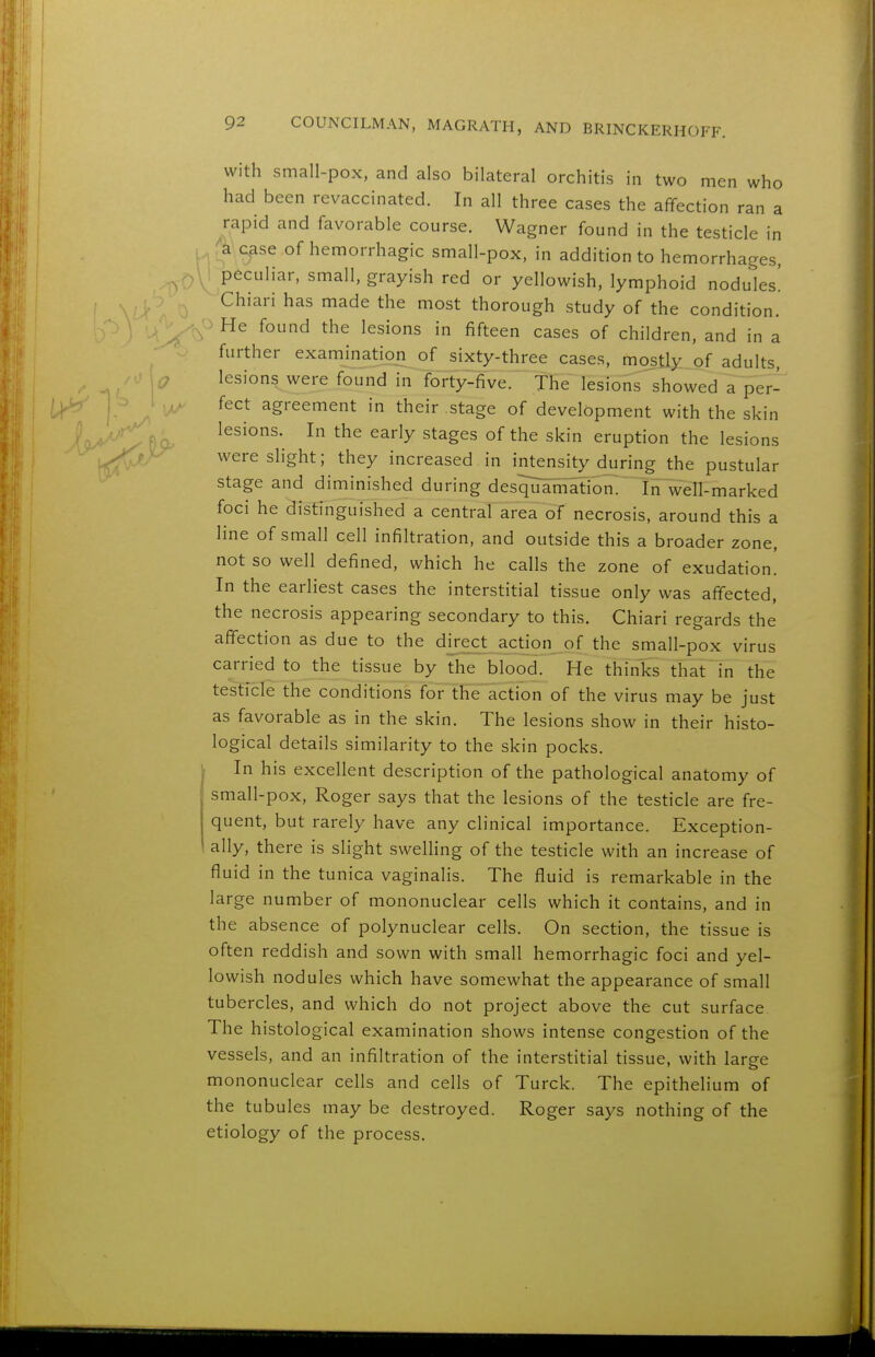 with small-pox, and also bilateral orchitis in two men who had been revaccinated. In all three cases the affection ran a rapid and favorable course. Wagner found in the testicle in /^'Case of hemorrhagic small-pox, in addition to hemorrhages, : peculiar, small, grayish red or yellowish, lymphoid nodules! Chiari has made the most thorough study of the condition. He found the lesions in fifteen cases of children, and in a further examination of sixty-three cases, mostly of adults, lesions were found in forty-five. The lesions showed a per- fect agreement in their stage of development with the skin lesions. In the early stages of the skin eruption the lesions were slight; they increased in intensity during the pustular stage and diminished during desquamation^ IrTwell-marked foci he distinguished a central area of necrosis, around this a line of small cell infiltration, and outside this a broader zone, not so well defined, which he calls the zone of exudation! In the earliest cases the interstitial tissue only was affected, the necrosis appearing secondary to this. Chiari regards the affection as due to the d[rect action of the small-pox virus carried to the tissue by the blood. He thinks that in the testicle the conditions for the action of the virus may be just as favorable as in the skin. The lesions show in their histo- logical details similarity to the skin pocks. In his excellent description of the pathological anatomy of small-pox, Roger says that the lesions of the testicle are fre- quent, but rarely have any clinical importance. Exception- ally, there is slight swelHng of the testicle with an increase of fluid in the tunica vaginalis. The fluid is remarkable in the large number of mononuclear cells which it contains, and in the absence of polynuclear cells. On section, the tissue is often reddish and sown with small hemorrhagic foci and yel- lowish nodules which have somewhat the appearance of small tubercles, and which do not project above the cut surface The histological examination shows intense congestion of the vessels, and an infiltration of the interstitial tissue, with large mononuclear cells and cells of Turck. The epithelium of the tubules may be destroyed. Roger says nothing of the etiology of the process.