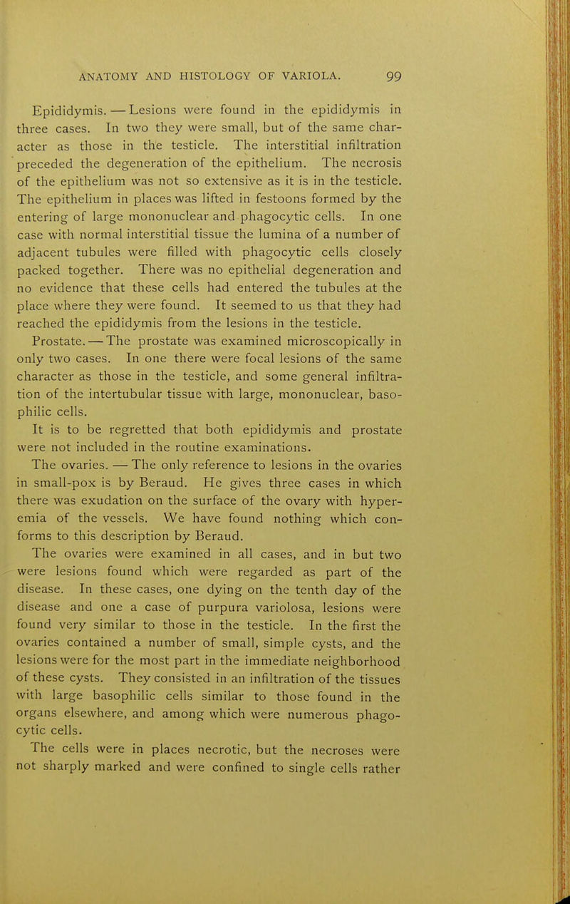 Epididymis.—Lesions were found in the epididymis in three cases. In two they were small, but of the same char- acter as those in the testicle. The interstitial infiltration preceded the degeneration of the epithelium. The necrosis of the epithelium was not so extensive as it is in the testicle. The epithelium in places was lifted in festoons formed by the entering of large mononuclear and phagocytic cells. In one case with normal interstitial tissue the lumina of a number of adjacent tubules were filled with phagocytic cells closely packed together. There was no epithelial degeneration and no evidence that these cells had entered the tubules at the place where they were found. It seemed to us that they had reached the epididymis from the lesions in the testicle. Prostate. — The prostate was examined microscopically in only two cases. In one there were focal lesions of the same character as those in the testicle, and some general infiltra- tion of the intertubular tissue with large, mononuclear, baso- philic cells. It is to be regretted that both epididymis and prostate were not included in the routine examinations. The ovaries. — The only reference to lesions in the ovaries in small-pox is by Beraud. He gives three cases in which there was exudation on the surface of the ovary with hyper- emia of the vessels. We have found nothing which con- forms to this description by Beraud. The ovaries were examined in all cases, and in but two were lesions found which were regarded as part of the disease. In these cases, one dying on the tenth day of the disease and one a case of purpura variolosa, lesions were found very similar to those in the testicle. In the first the ovaries contained a number of small, simple cysts, and the lesions were for the most part in the immediate neighborhood of these cysts. They consisted in an infiltration of the tissues with large basophilic cells similar to those found in the organs elsewhere, and among which were numerous phago- cytic cells. The cells were in places necrotic, but the necroses were not sharply marked and were confined to single cells rather