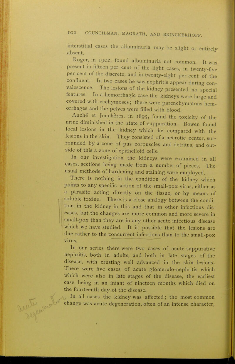 interstitial cases the albuminuria may be slight or entirely absent. Roger, in 1902, found albuminuria not common. It was present in fifteen per cent of the light cases, in twenty-five per cent of the discrete, and in twenty-eight per cent of the confluent. In two cases he saw nephritis appear during con- valescence. The lesions of the kidney presented no special features. In a hemorrhagic case the kidneys were large and covered with ecchymoses; there were parenchymatous hem- orrhages and the pelves were filled with blood. Auche et Joucheres, in 1895, found the toxicity of the urine diminished in the state of suppuration. Bowen found focal lesions in the kidney which he compared with the lesions in the skin. They consisted of a necrotic center, sur- rounded by a zone of pus corpuscles and detritus, and out- side of this a zone of epithelioid cells. In our investigation the kidneys were examined in all cases, sections being made from a number of pieces. The usual methods of hardening and staining were employed. There is nothing in the condition of the kidney which points to any specific action of the small-pox virus, either as a parasite acting directly on the tissue, or by means of soluble toxine. There is a close analogy between the condi- tion in the kidney in this and that in other infectious dis- eases, but the changes are more common and more severe in jsmall-pox than they are in any other acute infectious disease which we have studied. It is possible that the lesions are due rather to the concurrent infections than to the small-pox virus. ' In our series there were two cases of acute suppurative nephritis, both in adults, and both in late stages of the disease, with crusting well advanced in the skin lesions. There were five cases of acute glomerulo-nephritis which which were also in late stages of the disease, the earliest case being in an infant of nineteen months which died on the fourteenth day of the disease. In all cases the kidney was affected 5 the most common change was acute degeneration, often of an intense character.