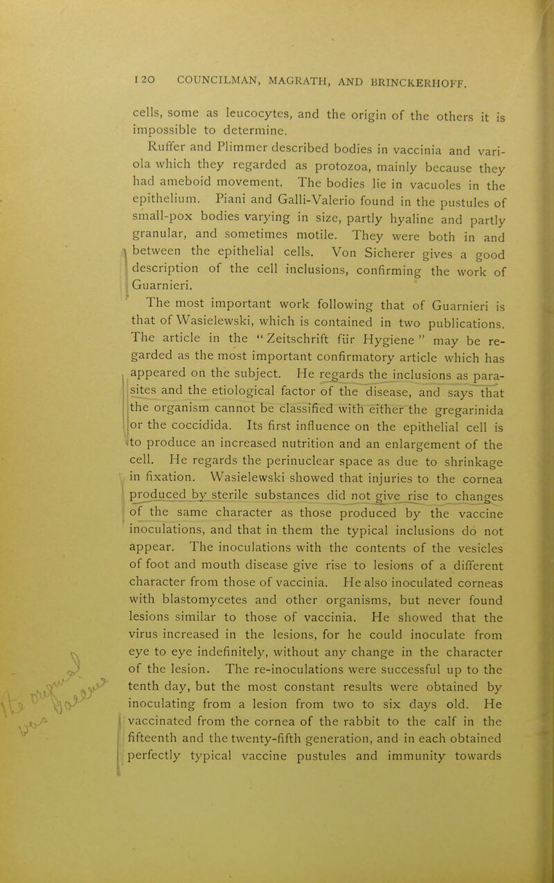 cells, some as leucocytes, and the origin of the others it is impossible to determine. Ruffer and Plimmer described bodies in vaccinia and vari- ola which they regarded as protozoa, mainly because they had ameboid movement. The bodies lie in vacuoles in the epithelium. Piani and Galli-Valerio found in the pustules of small-pox bodies varying in size, partly hyaline and partly granular, and sometimes motile. They were both in and ^ between the epithelial cells. Von Sicherer gives a good description of the cell inclusions, confirming the work of Guarnieri. The most important work following that of Guarnieri is that of Wasielewski, which is contained in two publications. The article in the  Zeitschrift fiir Hygiene  may be re- garded as the most important confirmatory article which has appeared on the subject. He regards the inclusions as para- sites and the etiological factor of the disease, and says that the organism cannot be classified with either the gregarinida or the coccidida. Its first influence on the epithelial cell is ho produce an increased nutrition and an enlargement of the cell. He regards the perinuclear space as due to shrinkage in fixation. Wasielewski showed that injuries to the cornea produced by sterile substances did not give rise to_chanCTes of the same character as those produced by the vaccine inoculations, and that in them the typical inclusions do not appear. The inoculations with the contents of the vesicles of foot and mouth disease give rise to lesions of a different character from those of vaccinia. He also inoculated corneas with blastomycetes and other organisms, but never found lesions similar to those of vaccinia. He showed that the virus increased in the lesions, for he could inoculate from eye to eye indefinitely, without any change in the character of the lesion. The re-inoculations were successful up to the tenth day, but the most constant results were obtained by inoculating from a lesion from two to six days old. He vaccinated from the cornea of the rabbit to the calf in the fifteenth and the twenty-fifth generation, and in each obtained perfectly typical vaccine pustules and immunity towards