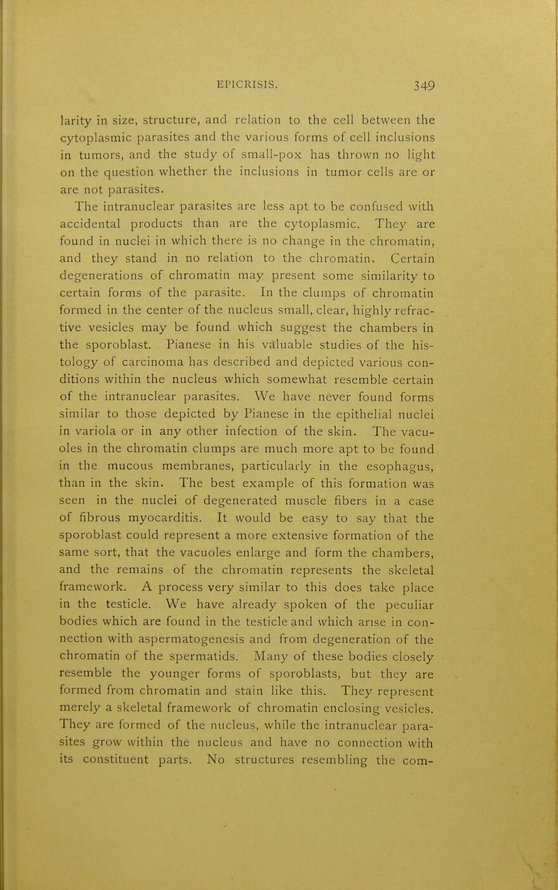 larity in size, structure^ and relation to the cell between the cytoplasmic parasites and the various forms of cell inclusions in tumors, and the study of small-pox has thrown no light on the question whether the inclusions in tumor cells are or are not parasites. The intranuclear parasites are less apt to be confused with accidental products than are the cytoplasmic. They are found in nuclei in which there is no change in the chromatin, and they stand in no relation to the chromatin. Certain degenerations of chromatin may present some similarity to certain forms of the parasite. In the clumps of chromatin formed in the center of the nucleus small, clear, highly refrac- tive vesicles may be found which suggest the chambers in the sporoblast. Pianese in his valuable studies of the his- tology of carcinoma has described and depicted various con- ditions within the nucleus which somewhat resemble certain of the intranuclear parasites. We have never found forms similar to those depicted by Pianese in the epithelial nuclei in variola or in any other infection of the skin. The vacu- oles in the chromatin clumps are much more apt to be found in the mucous membranes, particularly in the esophagus, than in the skin. The best example of this formation was seen in the nuclei of degenerated muscle fibers in a case of fibrous myocarditis. It would be easy to say that the sporoblast could represent a more extensive formation of the same sort, that the vacuoles enlarge and form the chambers, and the remains of the chromatin represents the skeletal framework. A process very similar to this does take place in the testicle. We have already spoken of the peculiar bodies which are found in the testicle and which arise in con- nection with aspermatogenesis and from degeneration of the chromatin of the spermatids. Many of these bodies closely resemble the younger forms of sporoblasts, but they are formed from chromatin and stain like this. They represent merely a skeletal framework of chromatin enclosing vesicles. They are formed of the nucleus, while the intranuclear para- sites grow within the nucleus and have no connection with its constituent parts. No structures resembling the com-