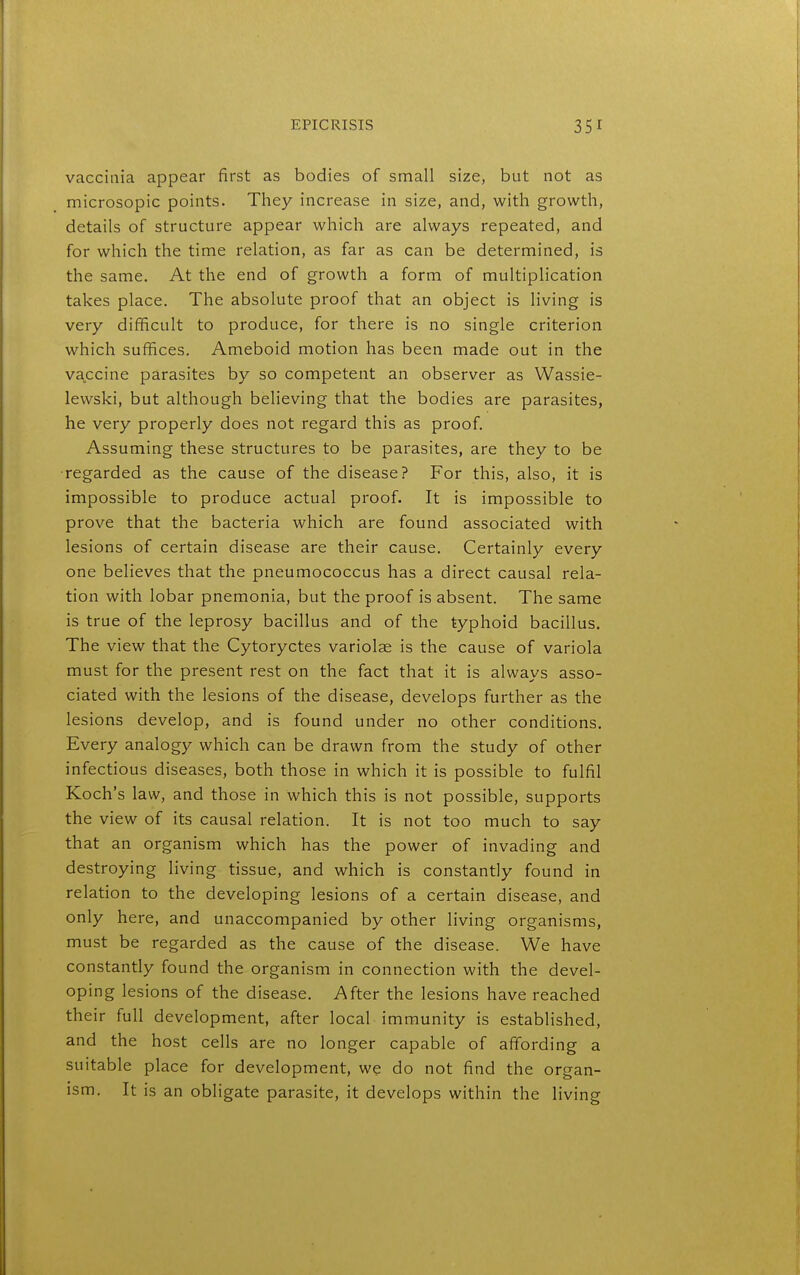 vaccinia appear first as bodies of small size, but not as microsopic points. They increase in size, and, with growth, details of structure appear which are always repeated, and for which the time relation, as far as can be determined, is the same. At the end of growth a form of multiplication takes place. The absolute proof that an object is living is very difficult to produce, for there is no single criterion which suffices. Ameboid motion has been made out in the vaccine parasites by so competent an observer as Wassie- lewski, but although believing that the bodies are parasites, he very properly does not regard this as proof. Assuming these structures to be parasites, are they to be •regarded as the cause of the disease? For this, also, it is impossible to produce actual proof. It is impossible to prove that the bacteria which are found associated with lesions of certain disease are their cause. Certainly every one believes that the pneumococcus has a direct causal rela- tion with lobar pnemonia, but the proof is absent. The same is true of the leprosy bacillus and of the typhoid bacillus. The view that the Cytoryctes variolae is the cause of variola must for the present rest on the fact that it is always asso- ciated with the lesions of the disease, develops further as the lesions develop, and is found under no other conditions. Every analogy which can be drawn from the study of other infectious diseases, both those in which it is possible to fulfil Koch's law, and those in which this is not possible, supports the view of its causal relation. It is not too much to say that an organism which has the power of invading and destroying living tissue, and which is constantly found in relation to the developing lesions of a certain disease, and only here, and unaccompanied by other living organisms, must be regarded as the cause of the disease. We have constantly found the organism in connection with the devel- oping lesions of the disease. After the lesions have reached their full development, after local immunity is established, and the host cells are no longer capable of affording a suitable place for development, we do not find the organ- ism. It is an obligate parasite, it develops within the living