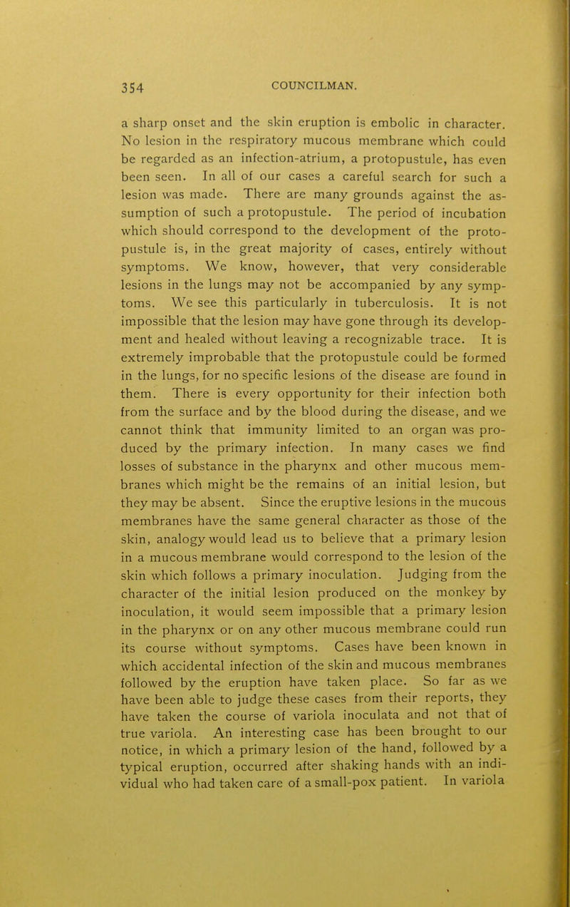 a sharp onset and the skin eruption is emboHc in character. No lesion in the respiratory mucous membrane which could be regarded as an infection-atrium, a protopustule, has even been seen. In all of our cases a careful search for such a lesion was made. There are many grounds against the as- sumption of such a protopustule. The period of incubation which should correspond to the development of the proto- pustule is, in the great majority of cases, entirely without symptoms. We know, however, that very considerable lesions in the lungs may not be accompanied by any symp- toms. We see this particularly in tuberculosis. It is not impossible that the lesion may have gone through its develop- ment and healed without leaving a recognizable trace. It is extremely improbable that the protopustule could be formed in the lungs, for no specific lesions of the disease are found in them. There is every opportunity for their infection both from the surface and by the blood during the disease, and we cannot think that immunity limited to an organ was pro- duced by the primary infection. In many cases we find losses of substance in the pharynx and other mucous mem- branes which might be the remains of an initial lesion, but they may be absent. Since the eruptive lesions in the mucous membranes have the same general character as those of the skin, analogy would lead us to believe that a primary lesion in a mucous membrane would correspond to the lesion of the skin which follows a primary inoculation. Judging from the character of the initial lesion produced on the monkey by inoculation, it would seem impossible that a primary lesion in the pharynx or on any other mucous membrane could run its course without symptoms. Cases have been known in which accidental infection of the skin and mucous membranes followed by the eruption have taken place. So far as we have been able to judge these cases from their reports, they have taken the course of variola inoculata and not that of true variola. An interesting case has been brought to our notice, in which a primary lesion of the hand, followed by a typical eruption, occurred after shaking hands with an indi- vidual who had taken care of a small-pox patient. In variola
