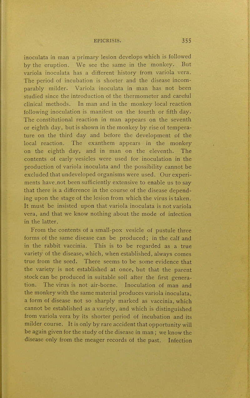 inoculata in man a primary lesion develops which is followed by the eruption. We see the same in the monkey. But variola inoculata has a different history from variola vera. The period of incubation is shorter and the disease incom- parably milder. Variola inoculata in man has not been studied since the introduction of the thermometer and careful clinical methods. In man and in the monkey local reaction following inoculation is manifest on the fourth or fifth day. The constitutional reaction in man appears on the seventh or eighth day, but is shown in the monkey by rise of tempera- ture on the third day and before the development of the local reaction. The exanthem appears in the monkey on the eighth day, and in man on the eleventh. The contents of early vesicles were used for inoculation in the production of variola inoculata and the possibility cannot be excluded that undeveloped organisms were used. Our experi- ments have.not been sufficiently extensive to enable us to say that there is a difference in the course of the disease depend- ing upon the stage of the lesion from which the virus is taken. It must be insisted upon that variola inoculata is not variola vera, and that we know nothing about the mode of infection in the latter. From the contents of a small-pox vesicle of pustule three forms of the same disease can be produced; in the calf and in the rabbit vaccinia. This is to be regarded as a true variety of the disease, which, when established, always comes true from the seed. There seems to be some evidence that the variety is not established at once, but that the parent stock can be produced in suitable soil after the first genera- tion. The virus is not air-borne. Inoculation of man and the monkey with the same material produces variola inoculata, a form of disease not so sharply marked as vaccinia, which cannot be established as a variety, and which is distinguished from variola vera by its shorter period of incubation and its milder course. It is only by rare accident that opportunity will be again given for the study of the disease in man ; we know the disease only from the meager records of the past. Infection
