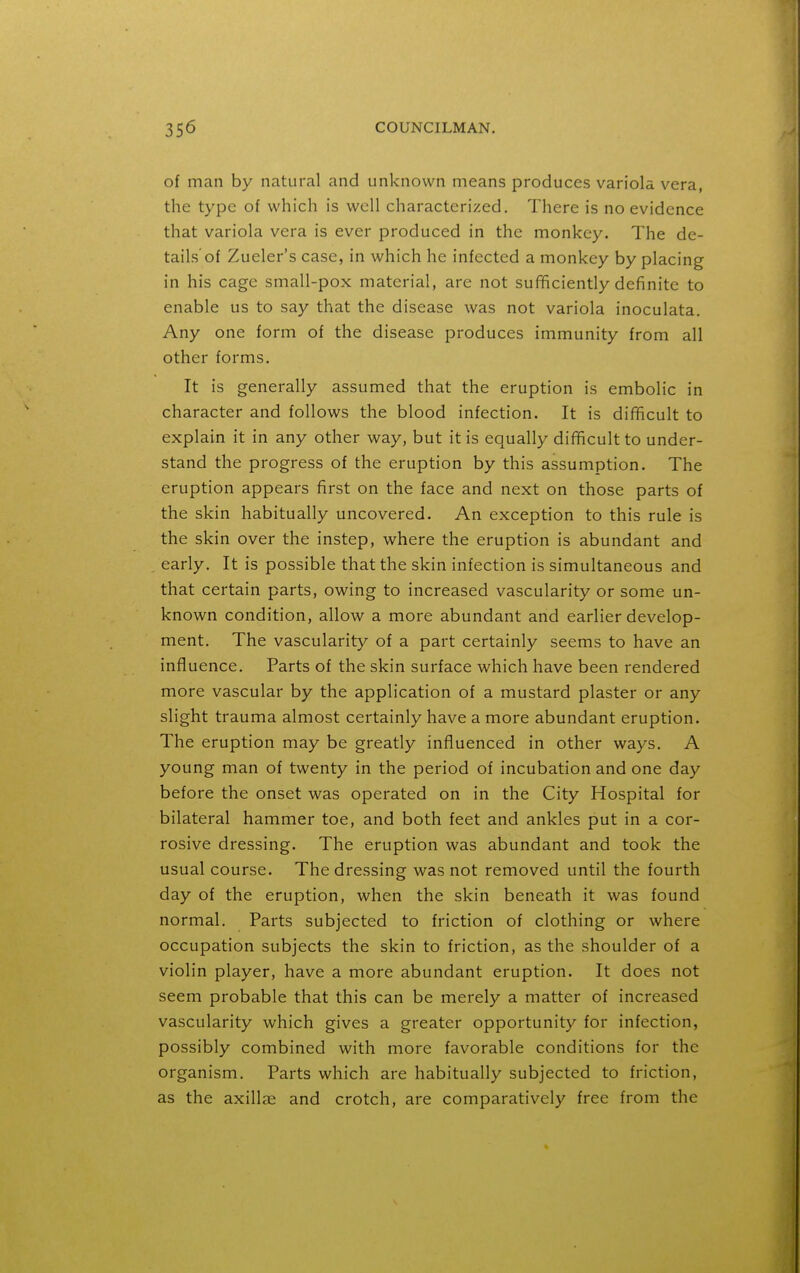 of man by natural and unknown means produces variola vera, the type of which is well characterized. There is no evidence that variola vera is ever produced in the monkey. The de- tails'of Zueler's case, in which he infected a monkey by placing in his cage small-pox material, are not sufficiently definite to enable us to say that the disease was not variola inoculata. Any one form of the disease produces immunity from all other forms. It is generally assumed that the eruption is embolic in character and follows the blood infection. It is difficult to explain it in any other way, but it is equally difficult to under- stand the progress of the eruption by this assumption. The eruption appears first on the face and next on those parts of the skin habitually uncovered. An exception to this rule is the skin over the instep, where the eruption is abundant and early. It is possible that the skin infection is simultaneous and that certain parts, owing to increased vascularity or some un- known condition, allow a more abundant and earlier develop- ment. The vascularity of a part certainly seems to have an influence. Parts of the skin surface which have been rendered more vascular by the application of a mustard plaster or any slight trauma almost certainly have a more abundant eruption. The eruption may be greatly influenced in other ways, A young man of twenty in the period of incubation and one day before the onset was operated on in the City Hospital for bilateral hammer toe, and both feet and ankles put in a cor- rosive dressing. The eruption was abundant and took the usual course. The dressing was not removed until the fourth day of the eruption, when the skin beneath it was found normal. Parts subjected to friction of clothing or where occupation subjects the skin to friction, as the shoulder of a violin player, have a more abundant eruption. It does not seem probable that this can be merely a matter of increased vascularity which gives a greater opportunity for infection, possibly combined with more favorable conditions for the organism. Parts which are habitually subjected to friction, as the axillae and crotch, are comparatively free from the