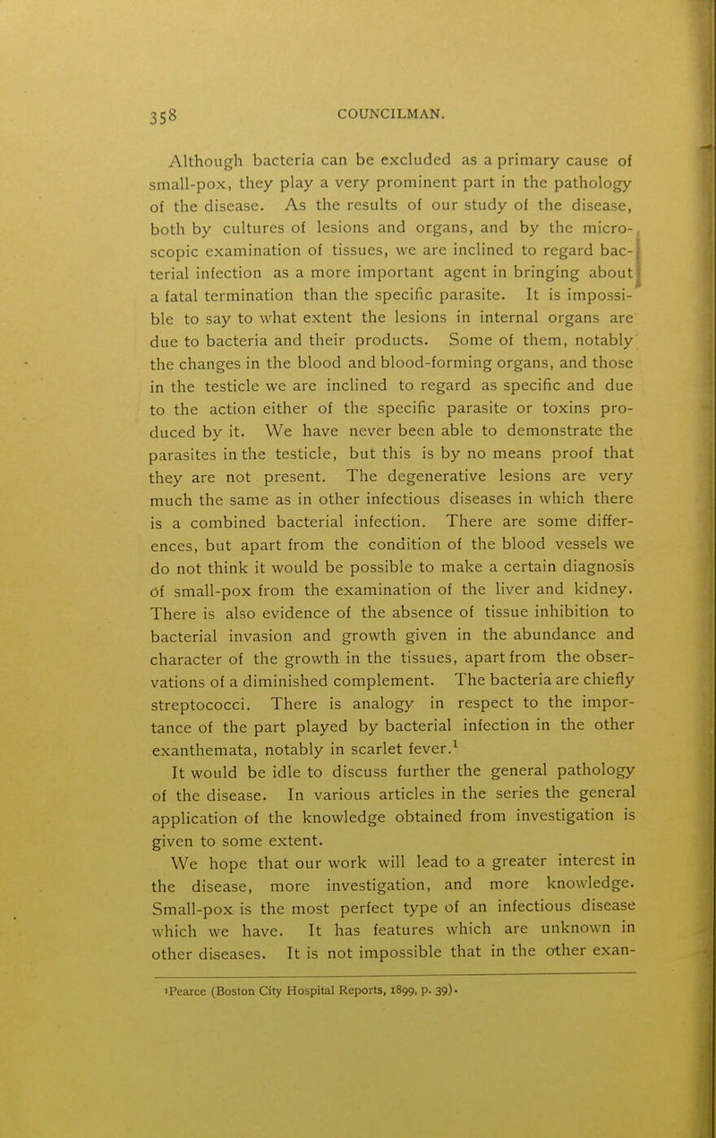 Although bacteria can be excluded as a primary cause of small-pox, they play a very prominent part in the pathology of the disease. As the results of our study of the disease, both by cultures of lesions and organs, and by the micro- scopic examination of tissues, we are inclined to regard bac- terial infection as a more important agent in bringing about a fatal termination than the specific parasite. It is impossi- ble to say to what extent the lesions in internal organs are due to bacteria and their products. Some of them, notably the changes in the blood and blood-forming organs, and those in the testicle we are inclined to regard as specific and due to the action either of the specific parasite or toxins pro- duced by it. We have never been able to demonstrate the parasites in the testicle, but this is by no means proof that they are not present. The degenerative lesions are very much the same as in other infectious diseases in which there is a combined bacterial infection. There are some differ- ences, but apart from the condition of the blood vessels we do not think it would be possible to make a certain diagnosis Of small-pox from the examination of the liver and kidney. There is also evidence of the absence of tissue inhibition to bacterial invasion and growth given in the abundance and character of the growth in the tissues, apart from the obser- vations of a diminished complement. The bacteria are chiefly streptococci. There is analogy in respect to the impor- tance of the part played by bacterial infection in the other exanthemata, notably in scarlet fever.^ It would be idle to discuss further the general pathology of the disease. In various articles in the series the general application of the knowledge obtained from investigation is given to some extent. We hope that our work will lead to a greater interest in the disease, more investigation, and more knowledge. Small-pox is the most perfect type of an infectious disease which we have. It has features which are unknown in other diseases. It is not impossible that in the other exan- iPearce (Boston City Hospital Reports, 1899, p. 39).