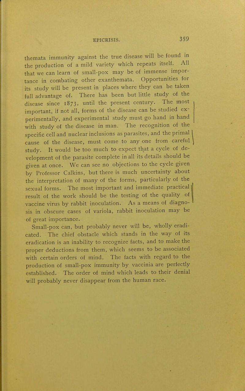 themata immunity against the true disease will be found in the production of a mild variety which repeats itself. All that we can learn of small-pox may be of immense impor- tance in combating other exanthemata. Opportunities for its study will be present in places where they can be taken full advantage of. There has been but little study of the disease since 1873, until the present century. The most important, if not all, forms of the disease can be studied ex- perimentally, and experimental study must go hand in hand with study of the disease in man. The recognition of the specific cell and nuclear inclusions as parasites, and the primal cause of the disease, must come to any one from careful study. It would be too much to expect that a cycle of de- velopment of the parasite complete in all its details should be given at once. We can see no objections to the cycle given by Professor Calkins, but there is much uncertainty about the interpretation of many of the forms, particularly of the sexual forms. The most important and immediate practical result of the work should be the testing of the quality of vaccine virus by rabbit inoculation. As a means of diagno- sis in obscure cases of variola, rabbit inoculation may be of great importance. Small-pox can, but probably never will be, wholly eradi- cated. The chief obstacle which stands in the way of its eradication is an inability to recognize facts, and to make the proper deductions from them, which seems to be associated with certain orders of mind. The facts with regard to the production of small-pox immunity by vaccinia are perfectly established. The order of mind which leads to their denial will probably never disappear from the human race.