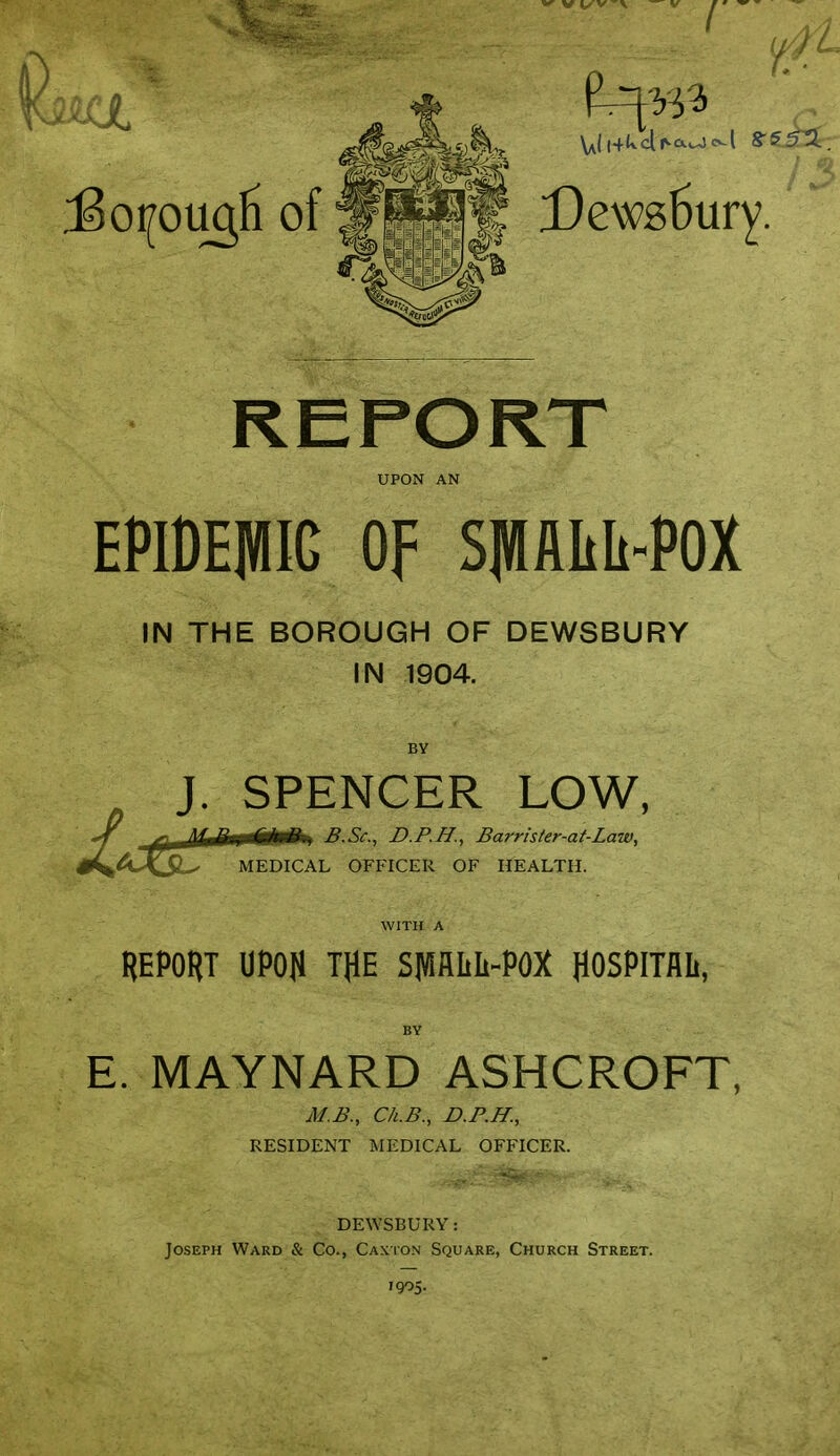 :6oi[ougH of I £)ews5ury. UPON AN EPIDEMIC OF SMflLIi-POX IN THE BOROUGH OF DEWSBURY IN 1904. BY J. SPENCER LOW, t/^^*J(S^ MEDICA B.Sc, D.P.H., Barris/er-at-Law, MEDICAL OFFICER OF HEALTH. REPORT UPOI) THE SMfllilt-POX HOSPITAL, E. MAYNARD ASHCROFT, M.B., Ck.B., D.P.H., RESIDENT MEDICAL OFFICER. DEWSBURY: Joseph Ward & Co., Caxton Square, Church Street. 1905-