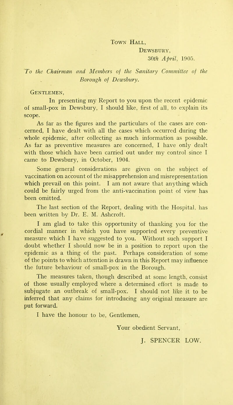 Town Hall, Dewsbury, April, 1905. To the Chairman and Members of the Sanitary Committee of the Borough of Dewsbury. Gentlemen, In presenting my Report to you upon the recent epidemic of small-pox in Dewsbury, I should like, first of all, to explain its scope. As far as the figures and the particulars of the cases aie con- cerned, I have dealt with all the cases which occurred during the whole epidemic, after collecting as much information as possible. As far as preventive measures are concerned, I have only dealt with those which have been carried out under my control since I came to Dewsbury, in October, 1904. Some general considerations are given on the subject of vaccination on account of the misapprehension and misrepresentation which prevail on this point. I am not aware that anything which could be fairly urged from the anti-vaccination point of view has been omitted. The last section of the Report, dealing with the Hospital, has been written by Dr. E. M. Ashcroft. I am glad to take this opportunity of thanking you for the cordial manner in which you have supported every preventive measure which I have suggested to you. Without such support I doubt whether I should now be in a position to report upon the epidemic as a thing of the past. Perhaps consideration of some of the points to which attention is drawn in this Report may influence the future behaviour of small-pox in the Borough. The measures taken, though described at some length, consist of those usually employed where a determined effort is made to subjugate an outbreak of small-pox. I should not like it to be inferred that any claims for introducing any original measure are put forward. I have the honour to be. Gentlemen, Your obedient Servant, J. SPENCER LOW.